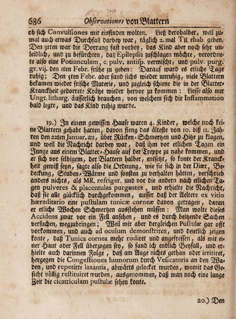 6§6 Obßrvationes Von SBfflttCtlt c6 fich Convulfiones mit einftnben wollen. £teß Derohalber, rneil ju# mal auch etwa« ©urchfall Dacbep mar, täglich 2. mal Tfl.rhab. geben, ©en 3iten mar bte Rottung faft oorbep, Da« ÄinD aber noch fel)t um leiblich, unD ju befürchten, Daß Epilepfia jufchlagen ntbchte, perorDne« te alfo eine Potiunculam, c. pulv. antifp. oermifcht, unD pulv. purg. gr.vij. Den ifen Febr. frühe ju geben: ©arauf warb es etliche Jage ruhig; ©en jten Febr. aber fanD ftch« mieDer unruhig/ »tele flattern beEamen mieDer fcifche Materie/ unD jugieicb fchiene Die in Der glatter« Ärancfheit geDorcete Ärdpe mieDer hctt>or ju Eommen : öeffe alfo nur Ungt. litharg. dufferlich braunen, non meinem ftch Die Inflammation halb legte, unD Da«ÄtnD ruhig war De. 19*) 3n einem gemijfen #aufe waren 4. £inDer, welche noch fei* ne flattern gehabt hoffen, Dabon jteng Da« dltefte oon 10. biß n. 3afp ren Den 22tenJanuar.an, über SÄucten« Schmerlen unD Jpihe ju flagen, unD weil Die Nachricht Darbet; mar , Daß ihm oor etlichen Jagen ein Sünge au« einem Sölaffer *.£)aufe auf Der kreppe ju nahe Eommen, unD er ftch bor felbigem, Der flattern halber, entfett, fo Eonte DerÄrancf* heit gewiß fepn, fagfe alfo Die DrDnung, wie fie ftch in Der Dieet, $5e* Decfung, @tuben«5Bdrme unD fonften ju Perhalfen haften, oerfchrteb «nDer« nicht«, als MR. refriger. unD oor Die anDern nach etlichen'Ja* gen pulveres &placentulas purgantes, unD erhielte Die Nachricht, Daß fte alle giücflieh DurchgeEommen, auffet Daß Der Weitere ex vitio haereditario eine puftulam tunicae corneae DaPon getragen , Daran er etliche SfBochen Schmerlen auSjlehen muffen : 5D?an molfe biefe« Accidens jmar poc ein §eU anfehen, unD e« Durch beipenDe «Sachen »erfuchen, wegjubringen; *3Beil mir aber Dergleichen Puftute gar oft porfommen, unD auch ad oculum demonftriren, unD Deutlich jeigen fonte, Daß Tunica eornea mehr rodiref unD angefrejfen, al« mit ei« ner $aut ober $eü überzogen fep, fo fanD ich enbltch Söepfall, unD er* hielte auch Darinnen $olge, Daß am Säuge nicht« getßan ober irritiref, hergegen Die Congeftiones humorum Durch Veficatoria an Den ’2ßa* Den, unD repetirte laxantia, abtpdrt« gelocfet mürben, womit Da«©e* ficht phllig reftituiret mürben, ausgenommen, Daß man noch eine lange geif Die cicatriculam puftulae fehen Eonfe. ao.) ©en