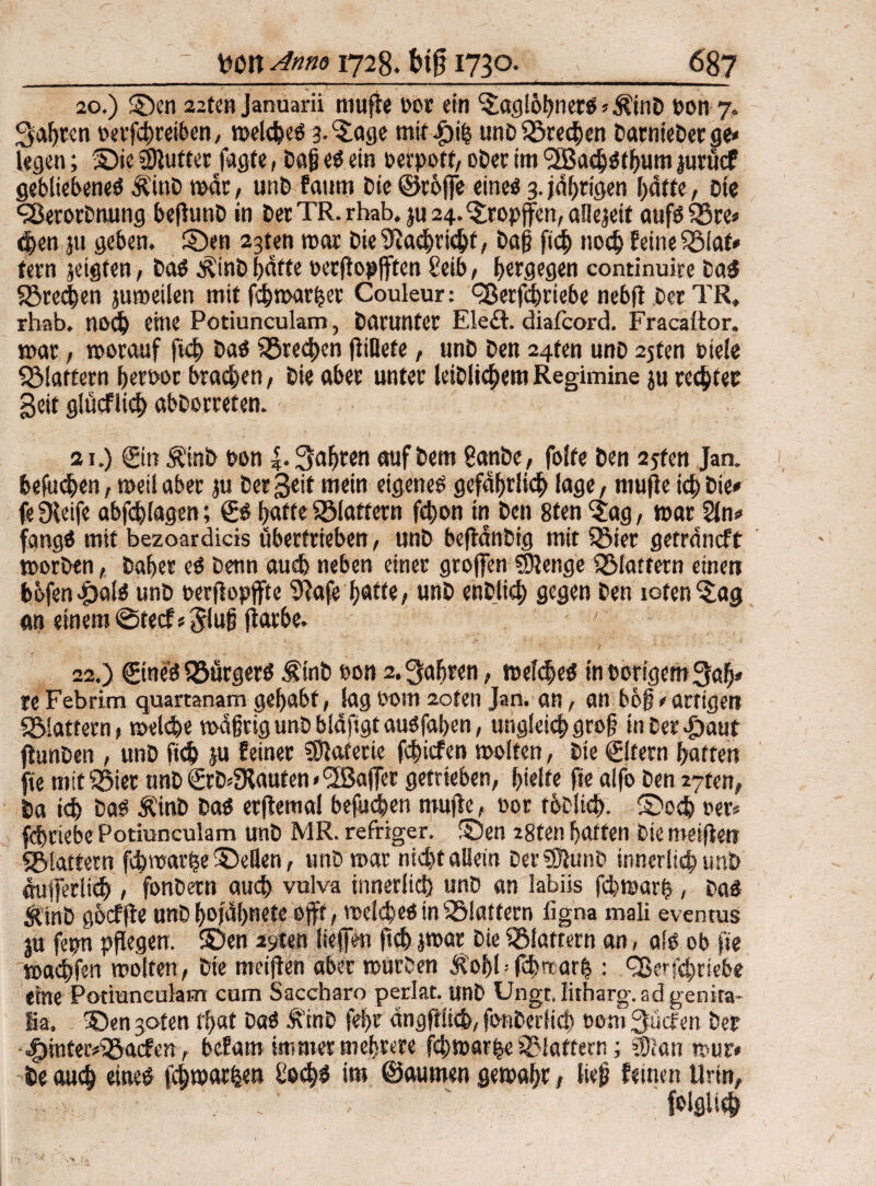 20. ) SDcn 22ten Januarii muffe bor ein ^aglbhnerS»$tnD pon 7. Sagten berfchreiben, welches a-^age mit|)i& unDSöredjen DarnteDerge* legen; ©ic Butter Jagte, Dci§ es ein fcrpoff, ober im ^IBachStbum jurücf gebliebenes ÄittD war, unb faum t»ie ©rojfe eines 3. jährigen hatte , Die «SerorDtuing beflunD in Der TR. rhab. ju 24. ©ropffen, aSIejeit aufSSSre« chen ju geben, ©en 23ten mar DieSHaehricht, Dag ftch noch feine 33laf» feen jetgfen, Das ÄinD Satte berjlopfften £eib, hergegen continuire Da$ S5red)en juroeilen mit fd^mar^et Couleur: <28ecfdmebe nebfl Der TR, rhab. noch eine Potiunculam, Darunter Eledt. diafcord. Fracaltor. mar, worauf ftch Das frechen fltllefe, unD Den 24fen unD 25ten Diele ^Martern heroor brachen, Die aber unter leiblichemRegimine ju regtet Seit glücflich abDorreten. 21. ) Sin Äinb bon |. Safjren auf Dem 8anDe, folfe Den 2jfen Jan. befugen, weil aber ju Der Seit mein eigenes gefährlich läge, muffe ich Die» feSfeife abfchlagen; Ss batteiBiattern fchon in Den 8ten 'jag, warSln» fangS mit bezoardicis übertrieben, unD beflanbig mit SSier getrdncft worben, Daher eS Denn auch neben einer greifen «Menge flattern einen b6fen^)öls unD oerflopffte 9jafe hätte, unD enDlid; gegen Den toten iSag an einem ©teef«3luf fiarbe. 22. ) StneS «SurgerS Ämb bon 2. fahren, weites tnborigemSah» reFebrim quartanam gehabt, lagbom 2oten Jan. an, an bög»artigen «glattem, welche wdßrig unD bldfigt ausfahen, ungleich gro§ in bergauf flunDen , unD ftch ju feiner «Materie fehiefen molfen, Die Sitern hatten fie mitigier unD SrD*5Kauten * ^Baffer getrieben, hielte fie alfo Den 27ten, Da ich Das Äinb Das erftemal befugen mufle, bor rbdich. ®odj rer* fdgriebe Potiunculam unD MR. refriger. ©en 28ten hatten Die meiflm «glattem fchwar|e©eBen, unD war nicht allein Der«MunD innerlich unD dufferlich , fonDetn auch vulva innerlich unD an labiis fchwarh, Das SUnD gbcffle unD hojdhnetc ejff, welches in ^Blattern iigna mali eventus ju ferm pflegen, ©en ayteri liefen ftch jwar Die flattern an, ais ob fie wachfen wolten, Die meiflen aber würben Äofffclmarh : Qferfchttebe «ine Potiunculam cum Saccharo periat. unD Ungt.Iitharg.adgenka- Ba. ©en jofen Chat Das ÄtnD fehr dngftlicb, fonDerlid) bom JJücfen Der ^inter^gaefen, befam immer mehrere fchwar|e klaftern; «Katt wur> -De auch eines (chwarfcen ÜoehS iw ©autwn gewahr, lieg feinen Urin, ’ ' folglich