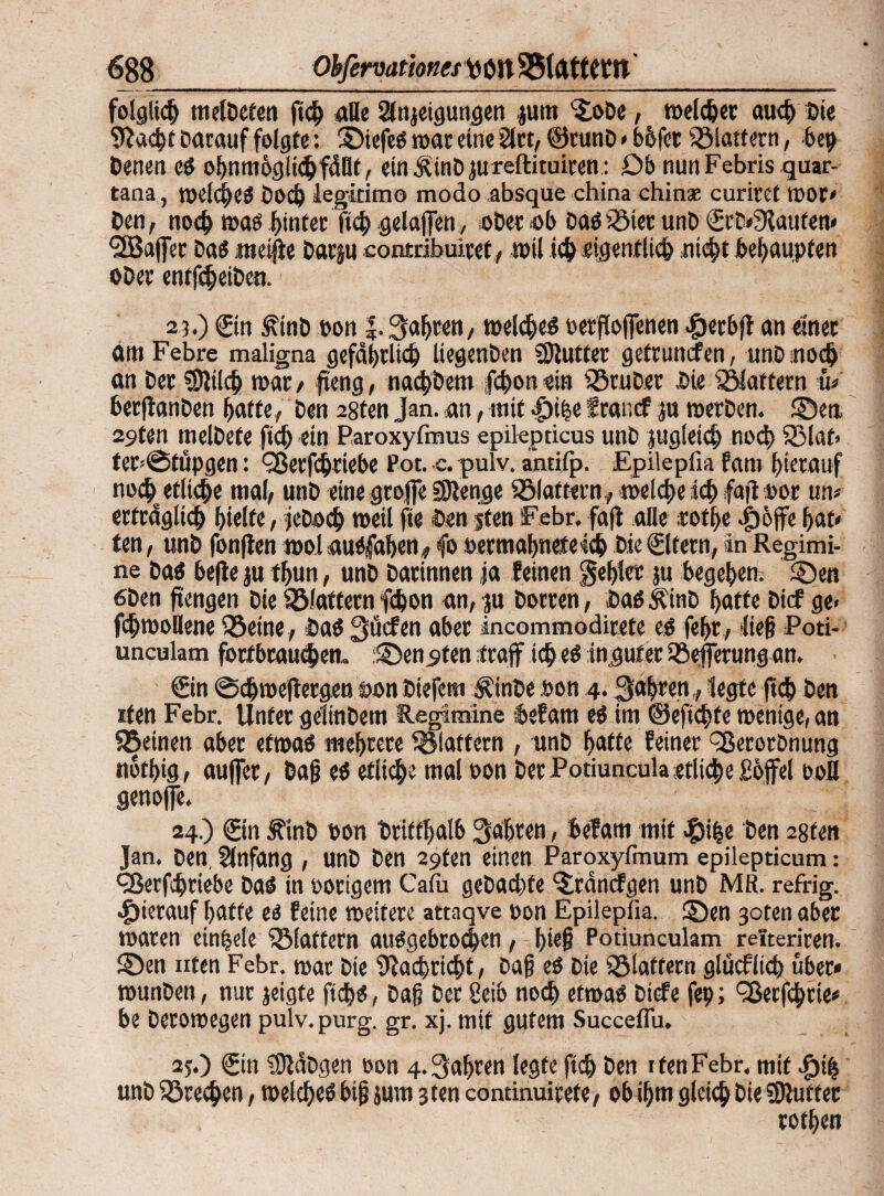 folglich meldeten fich alle Steigungen jum '-JoDe, welcher auch Die 9?a<ht Darauf folgte: 2)iefeS war eine 21«, ©runD * bbfor flattern, 6eg Denen es ohnmbglich fällt, einÄtnD jureflituiren: £>b nun Febris quar- tana, welches Doch legkimo modo absque china chinse curiret wor< Den, noch was hinter Itcb gelaffen, oDecab Dasiöicc unD ©rD«9laufen« •üBaffer Das «icifte Darju oontribuiref, wil ich «igenf lieh nicht behaupten ober entfcheiDen. 2i.) (Ein £inD pon |. fahren, welkes oerflofienen «öerbjt an einer am Febre maligna gefährlich liegenDen Butter gefrunefen, unD.noch an Der ®}t[cb war, fi'eng, nachöent jehon rin SöruDer Die flattern b berftanDen batte, Den 28fen Jan. an, mit $ihe franef g» werDen. ©en, 29ten melDefe ftd) ein Paroxyfmus epilepticus unb jugleich noch 33laf> ter=@fupgen: Q3erfchriebe Pot. c. pulv. antifp. Epileplia fam hierauf nochetliche mal, unD eine groffe SDienge Sölattern* welche ich fajluor um erträglich hielte, jeDoch weil fte Den jten Febr. faft alle tofhe «g)6ffe f>at* fen, unD fonflen wol ausjaben* fo oermabneteich Die ©Item, in Regimi¬ ne Das befle ju tfjun, unD Darinnen ja feinen gehler ju begehen. 5Den 6Den fi'engen Die flattern fchon an, ju Dorren, Das ÄinD hatte Dicf ge< fchwollene Q5eine, Das 3ücfen aber incommodirete es febr, lief Poti-- unculam fortbrauchen, ©enpfen (raff ich es in.gut er Sßefferung an. ©in @chweflerg.eu t>on Diefem ÄinDe oon 4. fahren,, legte ftch Den iten Febr. Unter gelinDem Regimine befam es im @eftd)fe wenige, an SBeinen aber etwas mehrere flattern , unD Batte feiner ^ßerorDnung nothig, auffer, Daß es etliche mal oon Der Potiuncula etliche £6ffel ooH genojfe. 24.) ©in ^inb Don Dritthalb fahren, befam mit #ihe Den 28fen Jan. Den. Anfang , unD Den 29fen einen Paroxyfmum epilepticum: ÖJerfchriebe Das in porigem Cafii geDachfe *£räncfgen unD MR. refrig. hierauf hafte es feine weitere attaqve pon Epileplia. ü)en 3oten aber waren einhele iölaftern ausgebrochen, hieß Potiunculam reiteriren. 2Den Uten Febr. war Die Nachricht, Daß es Die flattern glücfltch über« wunDen, nur jeigte fiebs, Daß Der 2eib noch etwas Diefe feg; ^ßerfchrie« be Derowegen pulv.purg. gr. xj. mit gutem Succeflu. 2j.) ©in ?DldDgen oon 4. fahren legte ftch Den 1 fen Febr. mtf $ih unD iörechen, welches biß sum 3 ten continuirefe, ob ihm gleich Die SRutter rothen