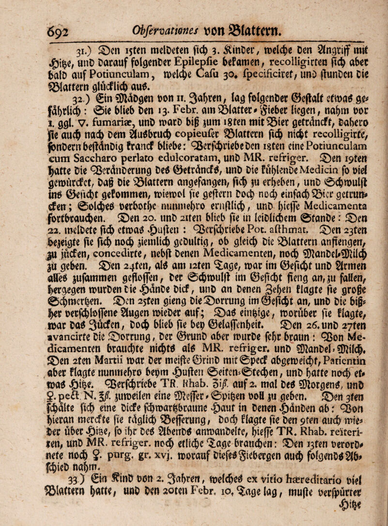 31. ) Sen i5t(n melDeten fic^ 3. ÄinDer, welche Den Angriff mit •§)i$e, unD Darauf folgenDer Epile^fie beFamen, recolligirtea (leb aber balD auf Potiuncuhm, melche Cafu 30* fpecificiref, unD gunDen Cie Slattern glüeflid) au«. 32, ) ®n «KaDgen pon 11. Sauren, lag folgenDer ©egalf etma« ge* fdhrlich: ©ie blieb Den 13. Febr. atnSlatter* Riebet Hegen, nahm oor 1. ggl. v. fumariae, unD marb big jum i8ten mitSier getrdneff, Dahero |?e auch nach Dem Slu«btuch copieufer flattern ftch nicht recolligirte, fbnDernbegdnDig franef bliebe: ^erfhriebeDen igten einePotiunculam eum Saccharo perlato edulcoratam, unD MR. refriger. Sen i9ten hatte Die '-■BetdnDerung De« ©etränef«, unD Die fühtonDe Mediän fo »ie! geroürefet, Dag Die flattern angefangen, fich ju erbeben, unD ©chmulg in« ©encljt gefommen, miemoi fie gegertt Doch nod; einfachster getrun» dfen; ©olche« oetboebe nunmehro enifllich, unD biege Medicamenta fottbtaueben. ©en 20. unD aiten blieb fie in leiblichem ©fanbe: Sen 22. melDete geh etma« Ratten : fSerfhtiebe Pot. aßhmat, Sen 23ten Dejeigfe fie frei) noch jiemlich geDultig, ob gleich Die Stottern anjtengen, ju jücfen, concedirte , nebg Denen Medicamenten, noch SKanDcHSKüch ju geben. Sen 2^tm, al« am i2ten Sige, mar im ©eficht unD Sinnen «Beb jufammen gegojfen, Der ©chmulg im ©egd)t geng an, ju fallen, bergegen mürben Cie .£>dnDe Dicf, unD an Denen Sehen f lagte fie groge ©chmerfeen. Sen 25ten gieng DieSorrung im ©eficht an, unD Die big« her petfehlojfene Singen mieber auf; Sa« einzige, morüber fie flagfe, n>ar Da« 3ücfcn, Doch blieb f»e bep ©elaffenbeif. Sen 26. unD 27fen ■vancirte Cie Sorrung, Der ©runD aber murDe fehr braun: cßon Me- dicamenten brauste nicht« ai« MR. refriger. unD SKanDel. $Kil<h. Sen itcn Martii mar Der meige©rinD mit©pecf abgemeichf, Patientin aber flagfe nunmehro bepm d)ugen ©eifem©fechen, unD hatte noch et* ma« |)ir,e. ^ßerfchriebe TR. Hhab. Si/. auf 2. mal De« ©Jörgen«, unD 2- pefl. N. %ß. jumeilen eine «Keffer*©pipen 00H ju geben. Sen gfen fchdlte ftch eine Dicfe fhmarbbraune 4)aut in Denen $änben ab: ^ßon hieran merefte fie füglich Sefferung, Dod) flagte fte Den pten auch mie» Der übet #iöe, fo ihr De« SlbetiD« anmanbeife, hteffe TR. Rhab. reiteri- ien, unD MR. refriger. noch etliche‘Sage brauchen: Sen i3fen oerorD* nete noch ?• parg. gr. xvj, morauf Diefe«$icbergen auch fo(genD«Sib> fchieD nahm. 33 ) @n fifinD Pen 2. fahren, melc&e« ex vitio heeredttario piel Stottern hatte, unD Den aoten Febr. 10, Stagelag, rnuge perfpürter