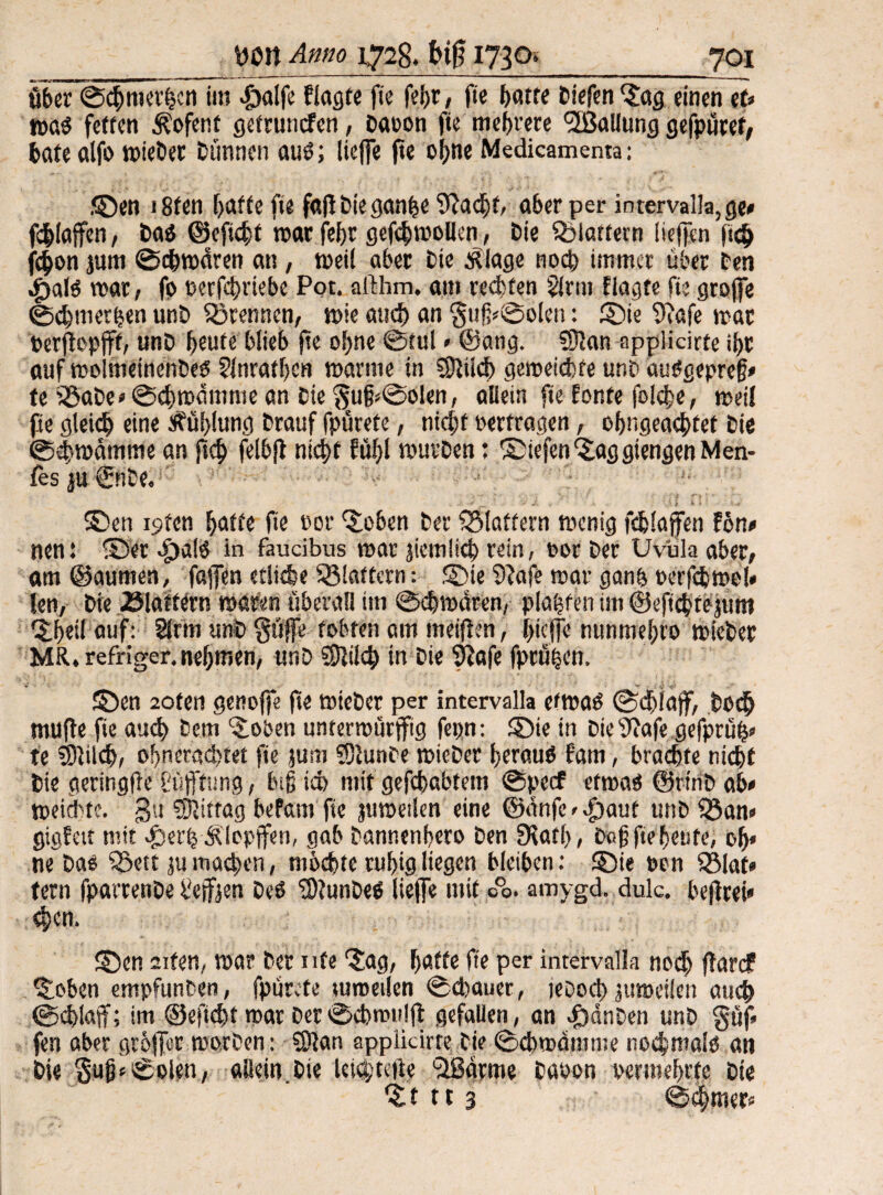 itber©cbmethcn im $alfe Wagte fie febr, fte hatte tiefen 'Jag einen tu waö fetten Kofent getruncfen, Davon fie mehrere *2Baliung gefpüret, bäte alfo wieDer Dünnen auö; liefe fte ohne Medicamenta: ©en i8fen hafte fie fall Die ganfce 9?a<bf, aber per intervalla, ge# fc|[offen, Daö ©eftcbt war fef>r gefcbwollen, Die flattern liefen ftcij f^on jum ©cbwären an, weil aber Die Ätage noch immer über Den «£)alö war, fp t>erfcf>vtebe Pot. aithm. am regten §lrm Wagte fte grofe ©ebmerhen unD trennen, wie aud) an ©ölen: ©te 9?afe war Verfepjff, unD heute blieb fte ohne ©tul» ©ang. €D?an applicirte ihr auf wolmeinenDeP ?lnratl)cn warme in 3)1 ücb geweid)te unD auögepref» te ibaDe«©<bwmimiean Die ©ölen, allein fie honte fold^e, weil fie gleich eine Fühlung Drauf fpürete, ntcf;f vertragen, of)ngea$tet Die ©ebwdtnme an ftcb felbjt nicht fühl wurDen: ©iefen JaggtengenMen- fes ju 0tDe.iC t. , Y ■ t •• i f» -• i • v ^ J> « • v . \s I i ‘ .w ©en i9ten hafte fie cor Joben Der ^Mattem wenig fcfclafen fön* nen: ©er ^>a(P in faucibus war jtemlich rein, vor Der Uvula aber, am ©aumen, fafen etliche flattern: ©te 9?afe war gan& verfchwe!« len, Die Blaffern waren überall im ©chwdren, plofjfen im ©eftebte jum <©f)eil auf: 21rm unD §üfe tobten am meinen, l>icfe nunmehto wieDer MR. refriger. nehmen, unD Slilch in Die ‘tftafe fprüfccn, ©en 20ten genofe fte wieDer per intervalla etwaö @d)laf, Doch muffe fie auch Dem Joben unterwürfig fepn: ©ie in Die 9»afe gefprüh? te 3)lilcb, of)nerad)tet fte jum ?0funDe wieDer fjerauö fam, brachte nicht Die geringfte Stiftung, lug ich mit gehabtem ©peef etwaP ©rt'nD ab* weichte. gu Mittag bePam fte juweilen eine ©dnfe^aut unD föan» gigfat mit -£serh Klopfen, gab Dannenbero Den SKatb, Dcfj fte heute, off» ne' Dar ibett ju machen, möchte ruhig liegen bleiben: ©te von 951af* tern fparrenDe t!efjen DcP SS)?unDeö liefe mit 00. amygd. dulc. bejfrei« eben. ©en sifen, war Der nfe ‘Jag, hatte fte per intervalla no<b farcf Joben empfunDen, fpürete tumetlen ©thauer, teooch juweilen auch ©eblaf; im ©efieht war Der©cbwu!f gefallen, an |)dnDen unD §uf. fen aber griffet morDen: SÖlan applicirre Die ©ebroamme noebmaip an Die §ujp©olen, allein.Die Ui$tefte ‘äßdrme Davon vermehrte Die Jt tt 3 ©th^ers