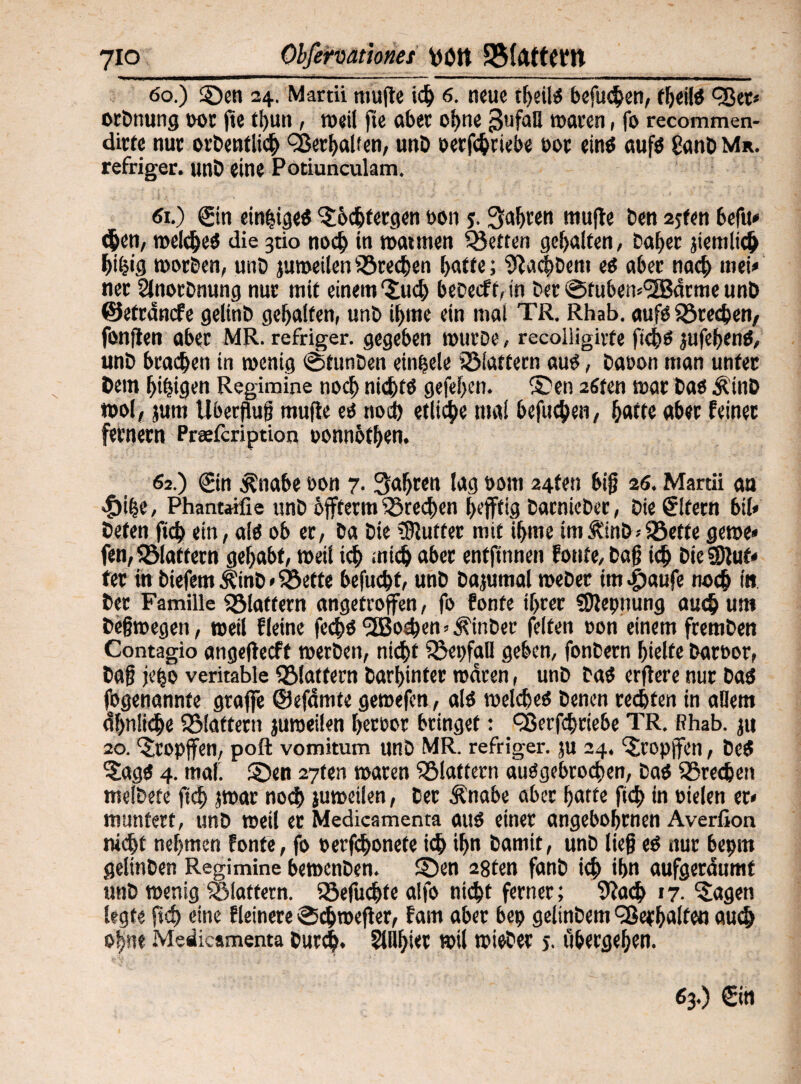 60.) 2Den 24. Martii mufte ich 6. neue fheilS befugen, fheilS eßer* otbnung 00s ftc thun, weil fte ober ohne ßufaU waren, fo recommen- dirte nur orbentlich Verhalten, unb oerfchriebe oot eins aufs £anb Mr. refriger. unb eine Potiunculam. «1.) Sin einzige« Söchfergen oon 5.fahren mufte ben 2jten befu» <hen, welches die 3tio noch in »atmen Metren gehalten, Daher jtemlich hÜjig worben, unO juweilen Brechen batte; Sachtem es aber nach wei* ner Slnorbnung nur mit einem Such bebeefbin bet@fubew<2Bdrmeunb ©etrdnefe gelinb gehalten, unb ibme ein mal TR. Rhab. aufs frechen, fünften aber MR. refriger. gegeben »urbe, recoiligirte ftchs jufehenS, unb braten in wenig ©tunten einbele 33iattern aus, baoon man unter bem hingen Regimine noch nichts gefef>cn. ®en 2fiten war bas Ätnb t»ol, jurn Überflug mufte ti noch etliche mal befueben, batte aber feinet fernem Preefcription »onnbthen. 62.) Sin Änabe oon 7. fahren lag botti 24fen big 26. Martii an $ihe, Phantaifie unb öfferm iöreeben heftig barnieber, bie Sifern bil« beten ftch ein, als ob er, ba bie rStutfer mit ibme imÄinb>föefte gewe* fen, fölaffern gehabt, »eil ich mich aber entftnnen fonte, tag i<h bie $9iuf* fer in tiefem Äinb«Söette befuebt, unb Da,»mal webet tm|)aufe noch in bet Familie fölatfern angefroffen, fo fonte ihrer SDtepnung auch um befjwegen, weil fleine fechs‘SBodien hinter feiten oon einem fremben Contagio angeflecft werben, nicht fSepfaU geben, fonbern hielte baroor, tag jeijo veritable flattern barhinter waren, unb taS erftere nur bas fogenannte graffe ©efdrnte gewefen, als welche^ benen rechten in allem ähnliche 251aftetn jumeilen heroor bringet: eßerfebriebe TR. Rhab. ju 20. ‘Stopfen, poft vomitum unb MR. refriger. ju 24. Stopfen, beS SagS 4. mal. £)en 27ten waren flattern ausgebrochen, tat Sprechen melbete ftch jwar noch juweilen, ber Änabe aber hatte ft<h in otelen er* muntert, unb weil er Medicamenta aus einer angeborenen Averßoa nicht nehmen fonte, fo oerfchonefe i<h >hn bamit, unb lieg es nur bepm geltnben Regimine bewenben. 3>n 28ten fanb ich ihn aufgeräumt unb wenig flattern. Söefuchfe alfo nicht ferner; 9ia<h 17. Sagen legte ft d) eine Heinere ©chweft er, fam aber bep geltnbem Verhalten auch ohne Medicamenta burc|. 5Whier wil wieter j. ubergehen. 63.) Sin