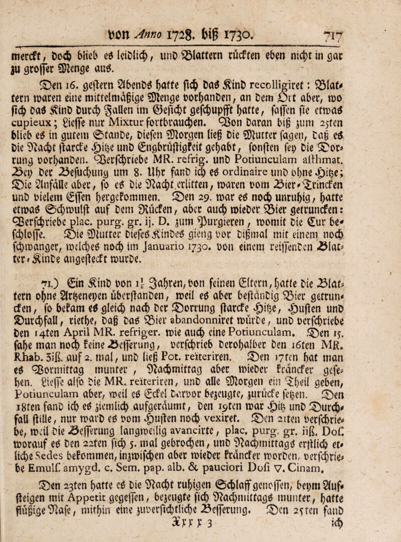 mercff, bod) blieb eß leiblich, unD fölaftern cücffcn eben nicht in gar 311 grölet SSIenge au«. ©en 16. gepern 2lbenbß batte pch baß $tnb recolligiret: SSiaf* feen waren eine mittelmäßige SSJenge oorbanben, an bem Drt aber, wo p<h baß Ätnb Durch Sailen im ©eftchf gefchupfft batte, fajfen pe etwaß cupieux; gieffe nur Mixtur fortbrauchen. Q3on baran big jum 2jtcn blieb eß in gutem ©tanbe, Diefen borgen lieg bie SSlutter fagen, Daß eß bie Spacht parefe £)iije unb (Sngbrüpigfeif gehabt, fonpen fep bie ©or* rung oorbanben. QSerfchtiebe MR. refrig. unb Potiunculam althmat. 2>et; ber 25efud)img um 8. llbr fanb idjeßordinaire unb ohne .£)ihe; ©ie 2lnfdlle aber, fo eß bie SPacbt.erlitten, waren oom iöier*©:incl:en unb tneletn (Sflen bergef omnien. ©en 29. war eß noch unruhig, batte etwaß ©cbwulp auf bem fKücfen, aber auch wieber Söier getrunefen: fUerfchriebe plac. purg. gr. ij. D. jum purgieren, womit bie Sur be» fcbloffe. ©te SSiutter Dtefeß JvinDeß gieng oor Dißmal mit einem noch fchwanger, wdcbeß nod> im Januario 1730. oon einem reifienben -Blat* ter • $inbe atigepeeft würbe. 71.) ©n $inb oon if fahren, ton feinen (Eltern,batte bie 2Mat* tern ohne Slr^enepen uberpanben, weil eß aber bepänbig Sßier getrun* efen, fo befam eß gleich nach ber ©orrung Parcfe #ihe, Jpupen unb ©urcbfaU, riefbe, baß baß PSier abandonniref würbe, unb oerfebriebe ben I4ten April MR. refriger. wie auch eine Potiunculam. ,©en ij. fabe man nod) feine <Se|ferung, uerfdwieb berobalber ben töten MR. Rhab. 5iß. auf 2. mal, unb ließ Pot. reiteriren. ©en i7fen bat man eß Vormittag munter , Nachmittag aber wieber fednefer gefe« ben. gieße alfo bie MR. reiteriren, unb alle borgen ein ’^beil geben, Potiunculam aber, weil eß €cfe! Dart>or bejeugte, juruefe fcfjen. ©en i8ten fanb ich eß peinlich aufgeräumt, ben i9ten war vf)i| unb ©ur<t>« fall pille, nur warb eß 00m .fwpen noch vexiref. ©en aiten oerfebrie« be, weil Die .Öejferung langweilig avanciere, plac. purg. gr. iiß, Dof. worauf eß ben 22fen jid) 5. mal gebroden, unb SPacbmfttagß erpltch et* liehe Sedes befemmen, injwifchen aber wieber fränefer worben, ücrfcfjrie* be Emul£ amygd. c, Sem. pap. alb. & pauciori Dofi V. Cinam, ©en 23ten batte eß bie SPacht ruhigen @d)laff genoffen, bepm 2(uf« peigen mit Appetit gegeben, bejeugte pch SPachmiffagß munter, batte ftößige SPafe, mithin eine juöerpchfltcbe 23efierung. ©cn 2jten fanb din J 3 kh