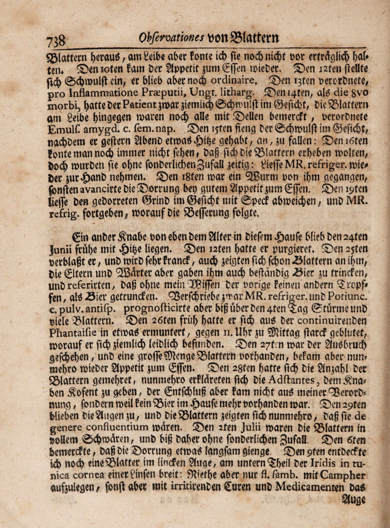 Qbfermtiones Veit SMrtttCW 7*8 «giattern hetauö, am Seibe ab er fönte ich ge noch nicht pot erträglich hat* ten. ©en roten fam Der Appetit jum €||en wieDet. ©en i2ten pellte ft$ ©chwulg ein, et blieb abernod) ordinaire. ©en i3fen oeretbnete, pro Inflammatione Praeputii, Ungt. litharg. ©en 14t?», alct die 8vo morbi, f>afte Der Patient jwat jiemiid) ©chmulp im ©epcht, DieQMaftern am geibe hingegen tpaten noch alle mit ©eilen bemereft, »erorDnefc EmulC amygd. c. lern. nap. ©en iyfen peng bet ©chwulg im ©egdjt, nachDera et gegern SlbenD etmaö ^>i|e gehabt, an, ju fallen: ©en i6ten Jonte man noch immer nicht feben, Dag ficb Die flattern erbeben molten, 6odb routDen ge ohne fonDetlichenßufaB jetfig : treffe MR. refriger. wie«» 6et jut^tanb nehmen, ©en i8ten mar ein Sffiurm pon ihm gegangen, fonpen avancirte Die ©orrung bep gutem Appetit jum Sfien. ©en i^ten liege Den geDotrefen ©rinD im ©efiebt mit ©peef abtpeicben, unD MR. refrig. fottgeben, worauf Die iöefierung folgte. ©n anDer^nabe bon eben Dem Slltet in Diefem^aufe blieb Den 24ten Junii ftttbe mit ^»ipe liegen, ©en nfen hatte er purgieret, ©en 2jten »erblagt er, unD wirD febr franef, auch zeigten pcf> fdjon klaftern an ihm, Die ©fern unD härter aber gaben ihm auch begänbig -Sier ju trinefen, unD referirten, Dap ohne mein ‘JBfflTen Der »orige feinen anbern 'Jropf« fen, alö.23iet getrunefen. ^ßerfchriebe jmar MR. refriger.unD Potiunc. c. pulv. antifp. prognofticirfe aber big über Den 4fen Stag ©türme unD piele flattern, ©en 26ten früh hatte er ftch äug Der continuirenben Pbantaifie in etwab ermuntert, gegen n.llbr ju Mittag parcf geblutet, worauf er pcb jtemlich leiblich bepmben. ©en 27tcn war Der Sluebrucf) gefchehen < unD eine grofteCOlengeflattern oorhanben, befam aber nun» mehro wieDet Appetit jum gfien. ©en 28fen hatte pch Die Slnjabl Der «Blattern gemehret, nunmehro erfläreten pch Die Adflantes, Dem .ftna* ben Äofent ju geben, Der ©itfchlug aber fam nicht aus meiner TßerorD* nung, fonbern weil fein SSier im #aufe mehr PorbanDen war. ©enapten blieben DieSlugenju,, usiDDie SBIatfern jeigfen pch nunmehro, Dagpe de genere confluentium waren, ©en zfen Julii waren Die ^Blattern in poflem ©cbmctren, unb big Daher ohne fonDerlichen gufafl. ©en 6ten bemerefte, Dag Die ©orrung etwas langfam gienge. ©ien 9fen entbeefte ich noch eineSBlaffer im linefen Sluge, am unfern ©teil Der Iridis in tu- nica eornea einerfinfen breit: Slietlje aber nur fl./ämb. mifCampher tufjulegen / fonfl aber mit imtirenDen Suren unD Medicamenten bas r .. . v üivlr :v^-' Slugs