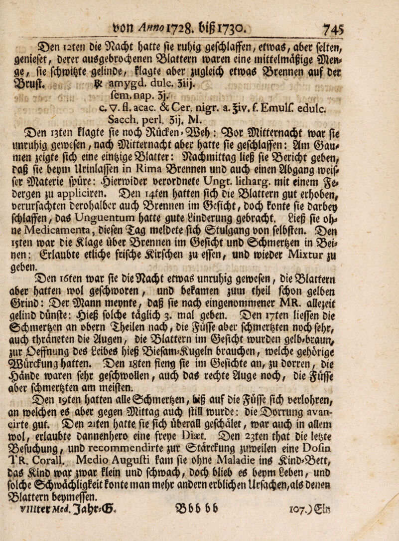 ©en i2ten Di« 9?acht hafte fte rußig gefdlaffen, etmaö, ober feiten, geniefet, Derer abgebrochenen «Blaffern maren eine mittelmäßige «Dien* ge, fte fdmißte gelinDe, Plagte aber jugletdj etroaö trennen auf Der «Stuft, amygd. dulc. 5iij. fem.nap. 3j. c. V. fl. acac. & Cer. nigr. a. ^iv. f. EmulC edulc. Sacch. perl. 5ij. M. ©en i3fen Plagte fte nod 9lücfen»l2Be^: <2ßor fDtitfernadf mar fte unruhig gemefen, nad> «Dtitternadf aber batte fte gefdlaffen: 2tm ©au/ men jeigfe ftd) eine einzige «Blatter: «Nachmittag ließ fie «Beridt geben, Daß fte bepm Urinlafjen in Rima trennen unD aud einen Abgang weif/ fet Materie fpüre: ifterroiDer »erorDnefe Ungt. litharg. mit einem ge» Dergen ju appliciren. ©en i4fen hatten ftd Die flattern gut erhoben, oerurfadfen Derobalber auch «Brennen im ©cftdf, Doch Ponte fte Darbe? fchlaffen, Daö Unguentum hafte gute üinDerung gebracht. 8ieß fte ob» ne Medicamenta, Diefen ©tg melDete ftd ©tulgang oon felbften. ©en ijten mar Die Älage über trennen im ©eftdt unD ©dmer|en in «Bei* nen: «Erlaubte etliche frifde Äirfden ju offen, unD mieDet Mixtur ju geben. ©en ißten mar fte Die Stacht etmaö unruhig gemefen, Die «Blattern aber hatten mol gefchmoren, unD bePamen jutn theil fchon gelben ©ttnD: ©er «Dlann rncpnfe, Daß fte nach eingenommener MR. aüejeif gelinb Dünfle: Jjieß folche tdglid 3. mal geben, ©en 17t«« ließen Die ©<htuer|cn an obetn Rheden nach, Die güffe aber fdmerßten noch febr, auch thrdneten Die Slugen, Die flattern im ©eftd)t murDen gelb»braun, jtic Deffnung Deö Ccibe« hieß «BiefatmÄugeln brauchen, melde gehörige <2Bürcfung hatten, ©en ißten fieng fte im ©eftdfe an, ju Dorren, Die cfödnbe maren fehr gefdmollen, auch Daä redte $luge nod; Die gdffe aber fdmerhten am meiften. ©en i9ten hatten alle ©dmerßen, biß auf Die griffe ftd »erlohren, an melden ei aber gegen «Dliftag aud (WH murDe: Die ©orrung avan- cirte gut. ©en 2iten hatte fte ftd überall gefddlet, mar aud in allem mol, erlaubte Dannenbero eine frepe Diaet. ©en 23ten that Die lebte «Befudung, unD recommendirte jut ©tdrefung jumeilen eine Dofin TR. Corall. Medio Augufti Pam fte ohne Maladie inö ÄittD»«8eft, Daö ÄinD mar jmar Plein unD fdmad / Dod blieb ei bepm Seben, unb folde ©dioddligPeit Ponte man mehr anDern erbliden Urfaden,alö Denen «Blattern bepmejfen. vmttt Mel ^afcr»®. 55 b b b b 107.) ©«