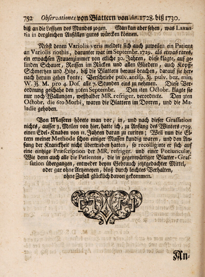 big an Die Cejfhen Des SStunDeS jogen. ®tan f an aber fe^en, was Laxan¬ tia in Dergleichen Unfällen gutes wütefen tonnen, SJebff Denen Variolis veris roelDefe ftcb auch juweilen ein Patient an Variolis nothis, Datuntec mar imSeptembr. 1729. als etwas rares, ein etmachfen grauenjiiumec »on etliche 30. Sagten, Diefc f lagte, auf ge* linDen @cbauet, Stoffen im Slücfen unD allen ©liebetn, auch Äopff* ©cbmet'hen unD Jpibe, big Die flattern betau? braten, Darauf fie bet* nach herum geben fonte; Qßerfcbtiebe pulv.antifp. 5j. pulv. bez. min. W. )j. M. pro 4. Dof alle 7-©tunDen eins ju nebmen. Siefe ^-Ser* otDnung gefdjabe Den gotenSeptembr. Sen ifen O&obr. f tagte ffe nur noch'Stauungen, n>egl>albet MR. refriger, oetorDnefe. Sen 3ten O£lobr. die 6toMorbi, waren Die iölattern im Sorten, unD Die Ma- ladie gehoben. <3$on MTnjetit börefe man 00t, in, unD nach Diefet Graflätion nichts, aufler 3.teilen oon biet,baffe ich, ju Anfang Des<2ßintecS 1729. einen €Del* Knaben oon n. fahren Daran ju curiren; <2Beil nun Die 0* fern meinet Methode febon einiget fDlaflen EunDig waten, unD Den Sin* fang Der Ärancfbeit nicht übertrieben batten, fo recolligirte er fich auf eine einzige Prteicription Der MR, refriger. unD einet Potiunculse. <2Bie Denn auch «De Die Patienten, Die in gegenwärtiger glatter* Graf- fation übergangen, entweDer bepm ©ebrauch jehfgeDachfet Mittel, oDer gar ohne Sirbenenen, blog Durch leichtes Verhalten, ohne gufafl glücf lieh Daoon gefommen.