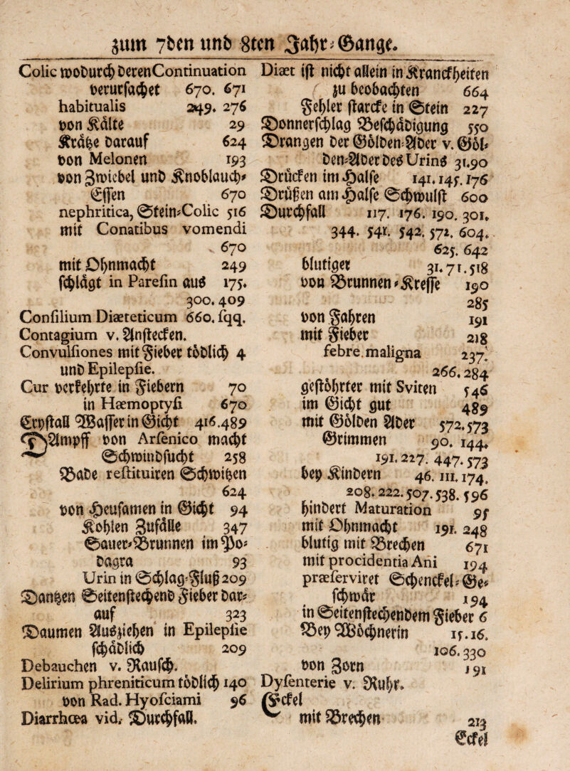 5um 7&wunb 8tert Colic tpoDurcb DecenContinuation perurfa$et 670. 671 habitualis 249. 276 ppn &dUe 29 Ätd&e Darauf 624 ton Melonen 193 pon 3n>icbel unD Knoblauch Diaet ijt nic^t allein in &rancff)eifen (, ju beobachten 664 Segler flaccfe in ©fein 227 ©onnerf4>!ag 93efd)dDigung y5o ©rangen Der @6lDen=2(Der v. @61« Dem2iDerDe$Urinö 31.90 ©rücFen im Jgalfe 141.14;. 176 €ffen 670 ©rufen am #alfc ©cbroulft 600 nephritica, ©fein*Colic 516 ©urcbfaB 117. 176. 190. 301, mit Conatibus vomendi 'jf 1 v 670 mit Dljnmacbt 249 fc^lagt in Parefin öu$ 175. 300.409 Confilium Diaeteticum 66o, lqq. Contagium v, SJnjtecfen. Convulfiones mit Sieber toDlid) 4 unD Epilepfie. Cur perfekte in fiebern 70 in Haemoptyfi 670 CrpflaB'SBajfet in ©icbf 4115.489 ffSSJmpff ton Arfenico macht ^ ©chminDfucht 2s8 Söabe reftituiren ©cbroiben 624 pon |)eufamen in @i$t 94 fohlen Sufdlle 347 ©auer«$örunnen im^Jo- Dagra 93 Urin in ©4>iacp§(u(}209 ©an|en ©eitenße$enD lieber Dar« auf 323 ©aumen 8uöjie&en in Epilepiie fchaPÜd) 209 Debauchen v. 5Xauf<$. ^ Delirium phreniticum föDliib 140 Dyfenterie v. fKubf ppn Rad. Hyofciami 96 0?cfel Diarrheea vid, ©ur^fafl. ^ mit i£re$en 344- S4f- S42‘ 57*. 604. 62$, 642 blutiger 31.71.518 pob Brunnen treffe 190 285 Pon fahren 191 mit gieber 2)8 febre. maligna 237' 2 66,284 gebohrter mif Sviten $46 im ©icht gut 489 mit ©ölDen 5IDer 572.573 ©rimmen 90. 144, 191- 2i7- 447- S73 bep ÄinDern 46, m, 174 ,. s 208.222.507.538.596 pinDerf Maturation mit ö&nmac&t 191. 24s blutig mit Sßredjen 671 mif procidentia Ani 194 praeferviret ©cbencfel*©e« fcbrodr 194 in ©eitenfh^enDem Sieber 6 S^' ' if.16, 106« 33O *91 213 €cfe5 pon gorn