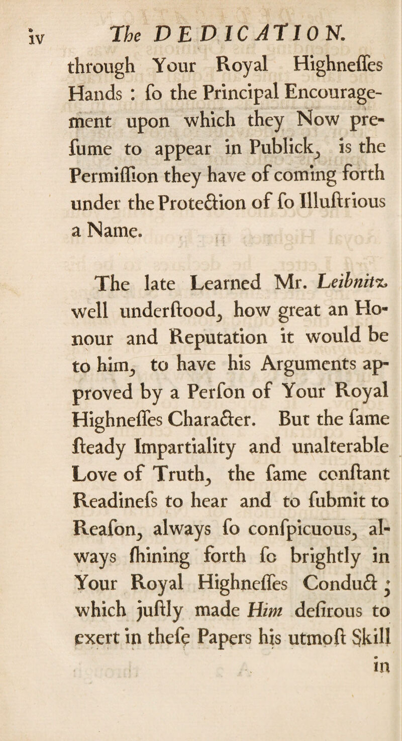 through Your Royal Highnefles Hands : fo the Principal Encourage¬ ment upon which they Now pre¬ fume to appear in Publicity is the Permiflion they have of coming forth under the Prote&ion of fo Illuftrious a Name. The late Learned Mr. Leibnitz, well underftoodj how great an Ho¬ nour and Reputation it would be to him., to have his Arguments ap¬ proved by a Perfon of Your Royal Highnefles Character. But the fame Ready Impartiality and unalterable Love of Trutln, the fame confiant Readinefs to hear and to fubmit to Reafon., always fo confpicuous., al¬ ways fhining forth fo brightly in Your Royal Highnefles Conduft » which juftly made Him defirous to exert in thefç Papers his utmoft Skill