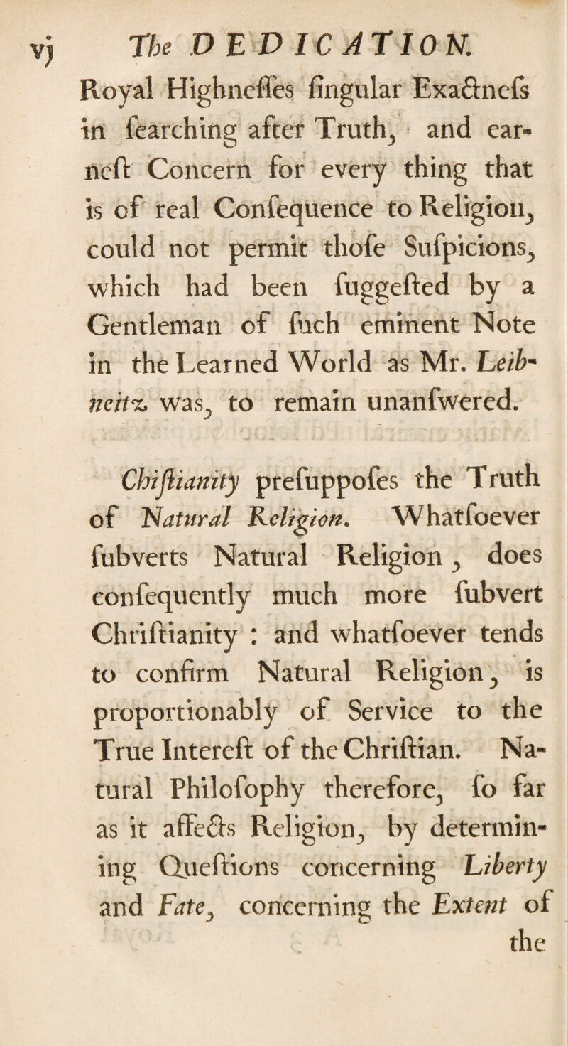 Royal Highneffes fingular Exa&nefs in fearching after Truth, and ear¬ ned Concern for every thing that is of real Confequence to Religion, could not permit thofe Sufpicions, which had been fuggefted by a Gentleman of fuch eminent Note in the Learned World as Mr. Eeib- miv% was, to remain unanfwered. Chijiianity prefuppofes the Truth of Natural Religion. Whatfoever fubverts Natural Religion, does confequently much more fubvert Chriftianity : and whatfoever tends to confirm Natural Religion, is proportionably of Service to the True Intereft of the Chriftian. Na¬ tural Philofophy therefore, fo far as it affe&s Religion, by determin¬ ing Queftions concerning Liberty and Fate, concerning the Extent of the