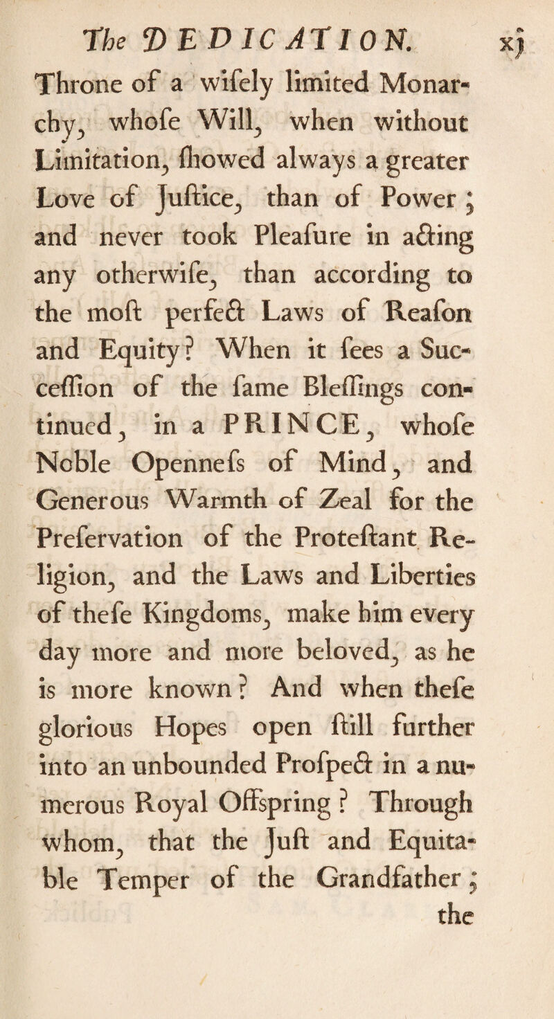 Throne of a wifely limited Monar¬ chy. whofe Will, when without Limitation, fliowed always a greater Love of juft ice, than of Power * and never took Pleafure in a£Hng any otherwife, than according to the moft perfeft Laws of Reafon and Equity? When it fees a Sue- ceflion of the fame Bleffings con¬ tinued, in a PRINCE, whofe Noble Opennefs of Mind, and Generous Warmth of Zeal for the Prefervation of the Proteftant Re¬ ligion, and the Laws and Liberties of thefe Kingdoms, make him every day more and more beloved, as he is more known ? And when thefe glorious Hopes open ftill further into an unbounded Profpeâ in a nu¬ merous Royal Offspring ? Through whom, that the Juft and Equita¬ ble Temper of the Grandfather j the