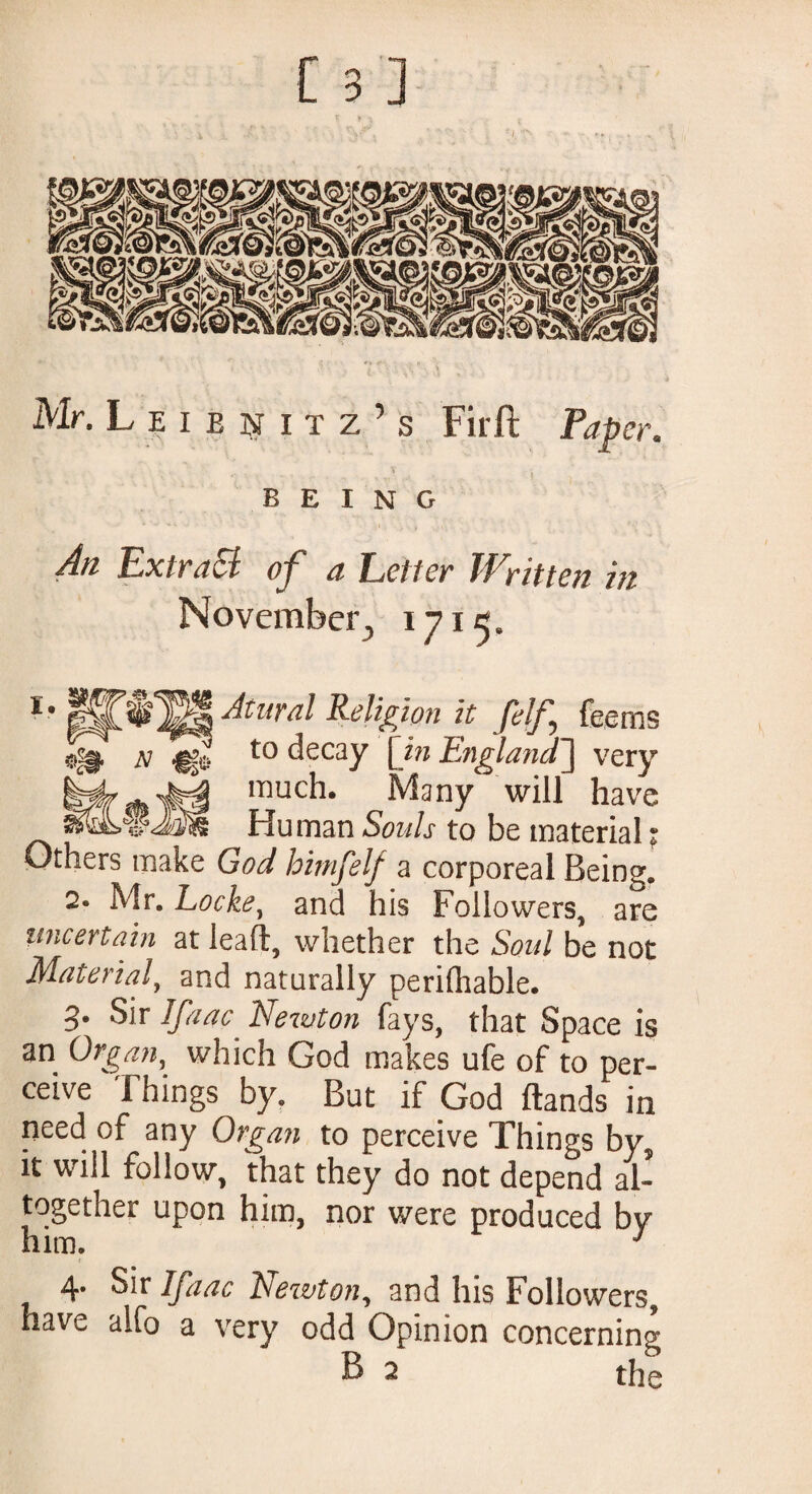 Mr.Leienitz’s Firft Paper. BEING An ExtraEl of a Letter Written in November, 1715. ^ Atural Religion it felf^ feeros n <f& t0 decay C*” England'] very much. Many will have Hu man Souls to be material ; Others make God himfelf a corporeal Being. 2- Mr. Locke, and his Followers, are uncertain at lead, whether the Soul be not Material, and naturally periOiable. 3. Sir Jfaac Newton fays, that Space is an Organ, which God makes ufe of to per¬ ceive Things by. But if God Hands in need of any Organ to perceive Things by, it will follow, that they do not depend al- together upon him, nor were produced by him. 1 4 Sir Ifaac Newton, and his Followers, have alfo a very odd Opinion concerning B 2 the