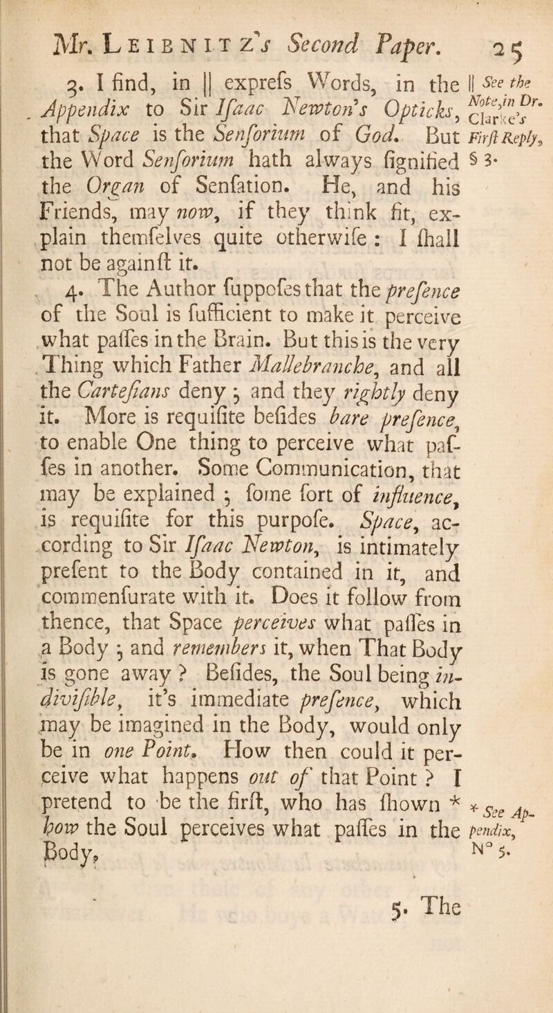 3. I find, in || exprefs Words, in the il See the Appendix to Sir Ifaac Newton s Opticks, ^urtJs^ that Space is the Senformm of God. But FirftRepfy, the Word Senforium hath always fignified § 3* the Organ of Senfation. He. and his Friends, may now, if they think fit, ex¬ plain themfelves quite otherwife : 1 (hall not be againft it. 4. The Author fuppofes that the prefence of the Soul is fufficient to make it perceive what palfes in the Brain. But this is the very Thing which Father Mallebranche, and all the Cartefians deny , and they rightly deny it. More is requifite befides bare prefence, to enable One thing to perceive what paf- fes in another. Some Communication, that may be explained ; fome fort of influence, is requifite for this purpofe. Space, ac¬ cording to Sir Ifaac Newton, is intimately prefect to the Body contained in it, and commenfurate with it. Does it follow from thence, that Space perceives what palfes in a Body j and remembers it, when That Body is gone away ? Befides, the Soul being in- divifihle, it’s immediate prefence, which may be imagined in the Body, would only be in one Point. How then could it per¬ ceive what happens out of that Point ? I pretend to be the firft, who has fhown * * see ap- hou> the Soul perceives what palfes in the pendix, Body, N° 5» 5. The