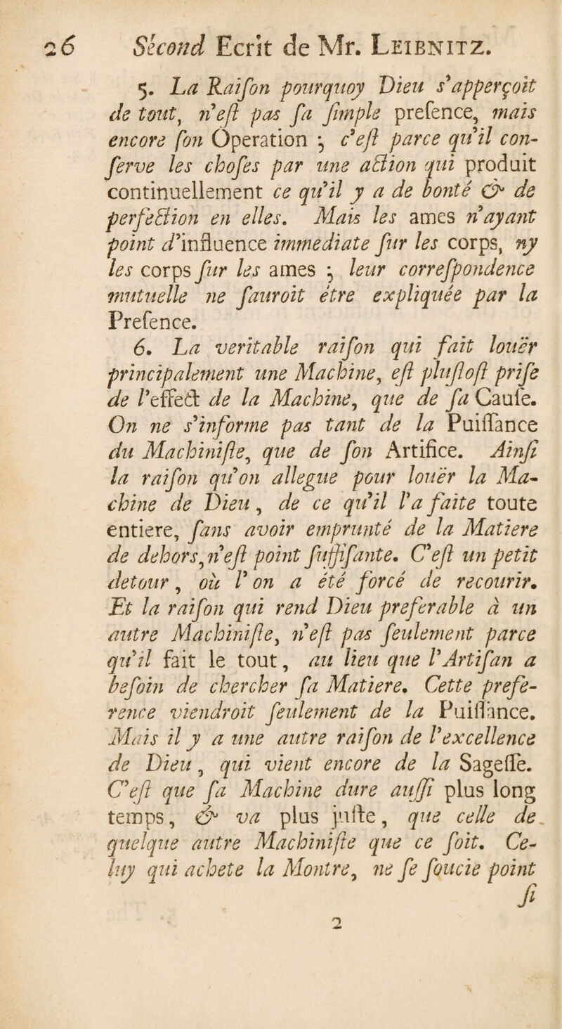 5. La Raifon pourquoy Lieu s'apperçok de touty 71 eft pas fa Jimple prefence, mais encore fon Operation -5 c'efi parce quit con- ferve les chofes par une atiion qui produit continuellement ce qu'il y a de bonté & de perfection en elles. Mais les âmes n ayant point ^/’influence immediate fin les corps, ny les corps fur les âmes ; leur correfpondence mutuelle ne fauroit être expliquée par la Prefence. 6. La veritable raifon qui fait louer principalement une Machine, e/l plu fi 0fl prife de /’effed de la Machine, que de fa Caufe. On ne s'informe pas tant de la PuiiTance du Machhiifie, que de fon Artifice. Ain/l la raifon qu'on allégué pour louer la Ma¬ chine de Dieu, de ce qu'il l'a faite toute entière, fans avoir emprunté de la Matière de dehors, n'ejl point fufjifante. C'ejl un petit detour, où V on a été forcé de recourir. Et la raifon qui rend Lieu preferable à un autre Machinifie, 71 efl pas feulement parce qu'il fait le tout, au lieu que l'Art if an a befoin de chercher fia Matière. Cette prefe- rence viendroit feulement de la Puifiance. Mais il y a une autre raifon de l'excellence de Lieu, qui vient encore de la Sagefie. Ce fi que fa Machine dure aujjî plus long temps, <& va plus jufte, que celle de. quelque autre Machinifie que ce foit. Ce- luy qui acheté la Montre, 71e fe fonde point O