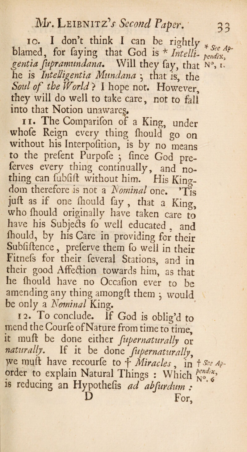 io. I don’t think I can be rightly blamed, for faying that God is * Intelli- pet gentia fupramundana. Will they fay, that n°, i' he is Intelligentia Mundana • that is, the Soul of the World > I hope not. However, they will do well to take care, not to fall into that Notion unawares. n. The Comparifon of a King, under whofe Reign every thing fhould go on without his Interpofition, is by no means to the prefent Purpofe -, fince God pre- ferves every thing continually, and no¬ thing can fubfift without him. His King¬ dom therefore is not a dominai one. ’Tis juft as if one fhould fay , that a King, who fhould originally have taken care to have his Subjeds fo well educated . and fhould, by his Care in providing for their Subfiftence, preferve them fo well in their Fitnefs for their feveral Stations, and in their good Affedion towards him, as that he fhould have no Occafion ever to be amending any thing amongft them j would be only a Nominal King. 12. To conclude. If God is oblig’d to mend the Courfe of Nature from time to time, it muft be done either fupernaturally or naturally. If it be done fupernaturally, we muft have recourfe to f Miracles, in f Jp- order to explain Natural Things : Which is reducing an Hypothefis ad abfurdum : D For,