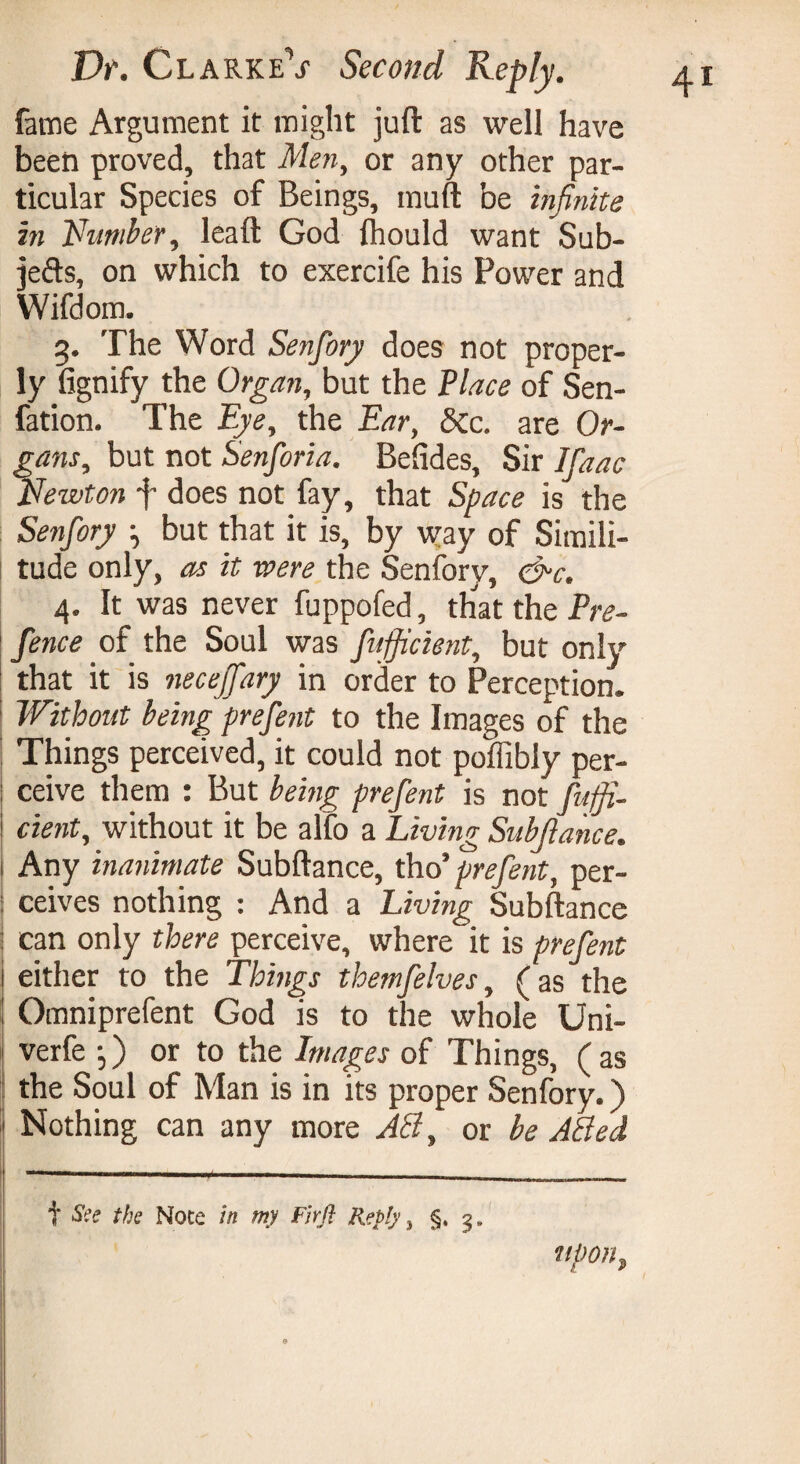 fame Argument it might juft as well have been proved, that Men, or any other par¬ ticular Species of Beings, muft be infinite in Number, leaft God flhould want Sub¬ jects, on which to exercife his Power and Wifdom. 3. The Word Senfory does not proper¬ ly fignify the Organ, but the Place of Sen- fation. The Eye, the Ear, &c. are Or¬ gans, but not Senforia. Befides, Sir Ifaac Newton f does not fay, that Space is the Senfory -, but that it is, by way of Simili¬ tude only, as it were the Senfory, &c. 4. It was never fuppofed, that the Pre¬ fence of the Soul was fufjicient, but only that it is necejfary in order to Perception. Without being prefent to the Images of the ^ Things perceived, it could not poffibly per¬ ceive them : But being prefent is not fuffi- cient, without it be alfo a Living Subfiance. 1 Any inanimate Subftance, tho’ prefent, per- : ceives nothing : And a Living Subftance can only there perceive, where it is prefent either to the Things themfelves, (as the Omniprefent God is to the whole Uni- verfe ,) or to the Images of Things, (as the Soul of Man is in its proper Senfory. ) j Nothing can any more AN, or be ABed t See the Note in my Firfl Reply, §. 5. upon,