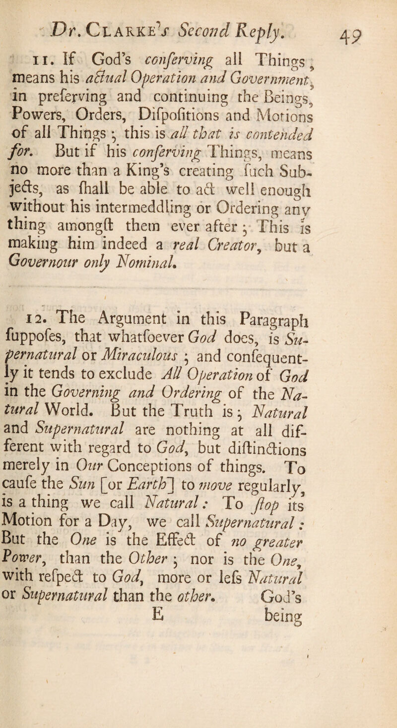 il. If God’s conserving ali Things., means his aEiual Operation and Government\ in preferring and continuing the Beings” Powers, Orders, Difpofitions and Motions of all Things ; this is all that is contended for. But if his conferring Things, means no more than a King’s creating fuch Sub¬ jects, as (hall be able to aft well enough without his intermeddling or Ordering any thing amongft them ever after * This is making him indeed a real Creator, but a Governour only Nominal* 12. The Argument in this Paragraph fuppofes, that whatfoever God does, is Su¬ pernatural or Miraculous ; and consequent¬ ly it tends to exclude All Operation of God m the Governing and Ordering of the Na¬ tural World. But the Truth is; Natural and Supernatural are nothing at all dif¬ ferent with regard to God, but diftinftions merely in Our Conceptions of things. To caufe the Sun [or Earth] to move regularly^ is a thing we call Natural : To flop its Motion for a Day, we call Supernatural ; But the One is the Effeft of no greater Power, than the Other ; nor is the One, with refpeft to Gody more or lefs Natural or Supernatural than the other. God’s \