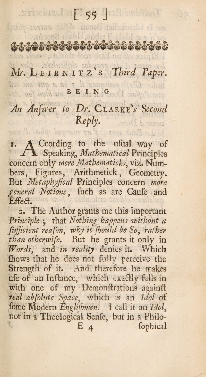 ' * t ‘ f » >1 l ' • i • . t , . \ • . Mr. Leibnitz’s Third Paper. % - r ,y‘. BEING ^ \ v-vn v\ •. i C\ ■- - * V ’ V i t ■ \ » -, • • W i M '* •- ‘ • An Anjrver to Dr. ClarkeV Second Reply. i. A Ccording to the ufaal way of jTjL Speaking, Mathematical Principles concern only mere Mathematicks9 viz. Num¬ bers, Figures, Arithmetick, Geometry,, But Metaphyfical Principles concern more general Notions, fuch as are Caufe and Effeft. 2. The Author grants me this important Principle y that Nothing happens without a fufficient reafon, why it jh oui d be So, rather than otherwise. But he grants it only in Wordsy and in reality denies it. Which fhows that he does not fully perceive the Strength of it. And therefore he makes ufe of an Inftance, which exaftly falls in with one of my Demonftrations againft real absolute Space, which is an Idol of fome Modern Englishmen. { call it an Idol, not in a Theological Senfe, but in a Philo- E 4 fophical
