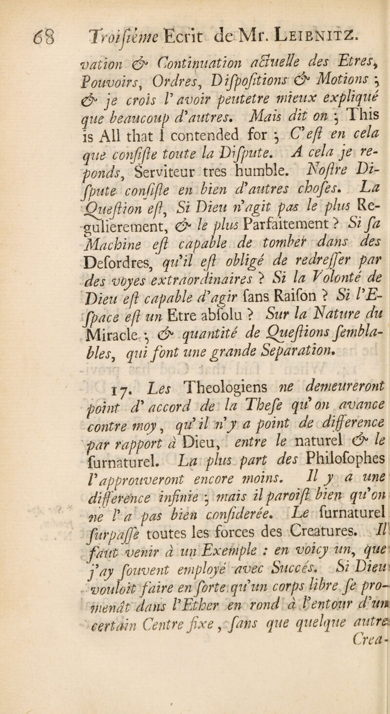 vat ion & Continuation actuelle des Etres * Pouvoirs, Ordres, D ifpofitions O Motions \ & je crois V avoir peutetre mieux expliqué que beaucoup d'autres. Mais dit on ^ This is All that 1 contended for \ Cefl en cela que confifte toute la Difpute. A cela je ré¬ ponds, Serviteur très humble. Noftre Di¬ fpute confifte en bien d'autres chofes. La Ouejlion eft, Si Dieu n'agit pas le plus Ré¬ gulièrement, & le plus Parfaitement ? Si Jd Machine ejl capable de tomber dans des Defordres, qu'il eft obligé de redrejfer par des voyes extraordinaires } Si la Polonté de Dieu eft capable d'agir fans Raifon > Si l'E- fpace eft un Etre ahfolu } Sur la Nature du Miracle -, & quantité de Quefiions fembla- bles, qui font une grande Separation. 17. Les Théologiens ne demeureront point d'accord de la Thefe qu'on avance contre moy, qu il n y a point de difference par rapport à Dieu, entre le naturel & le furnaturel. La plus part des Philofophes Vapprouveront encore moins. Il y a une difference infinie ^ mais il paroi ft bien qu on ne l'a pas bien confiderée. Le furnaturel fürpajfe toutes les forces des Creatures* Il faut venir à un Exemple : en voicy un, que fay fouvent employé avec Succès. Si Dieu voulait faire en forte qu'un corps libre fe pro- menât dans l'Ether en rond à l'entour d'un certain Centre fixe, fans que quelque autre. Créa-