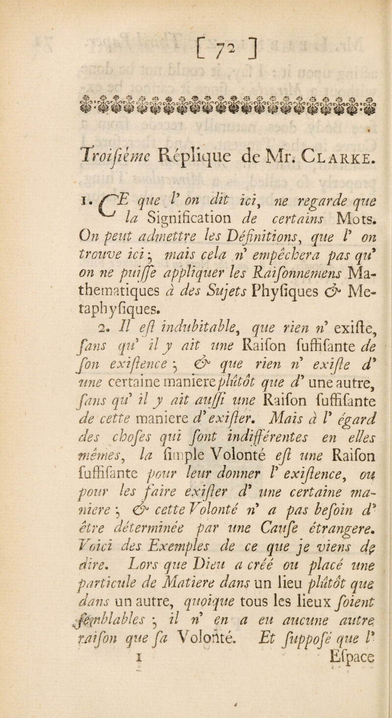 [ 77 ] Troisième Répliqué de Mr. Clarke. i. f^E que l* on dit ici, ne regarde que ^ la Signification de certains Mots. On peut admettre les Définitions, gw /’ trouve ici * ij c^//z ?/5 empêchera pas qu on ne puiffe appliquer les Raïfonnemens Ma¬ thématiques à des Sujets Phyfiques (fi Me- taphyfiques. 2. Il efl indubitable, rien n exifie, fans qu il y ait une Raifon fuffifante de fou exiflence ^ (fi1 que rien ri exifle d9 une certaine maniéré plutôt que d'une autre, fans qu il y ait au/jî une Raifon fuffifante de cette maniéré d'exifier. Mais à /’ égard des chofes qui font indifférentes en elles mêmes, la fimple Volonté ejl une Raifon fuffifante pour leur donner /’ exiflence, ou pour les faire exijler d9 une certaine ma¬ niéré \ (fi cette Volonté n a pas befoin d* être déterminée par une Caufe étrangère. Voici des Exemples de ce que je viens dç dire* Lors que Dieu a créé ou placé une particule de Matière dans un lieu plutôt que dans un autre, quoique tous les lieux foient fiepiblables -, il n en a eu aucune autre raifon que fa Volonté. Et fuppofé que l' i Efpace 4