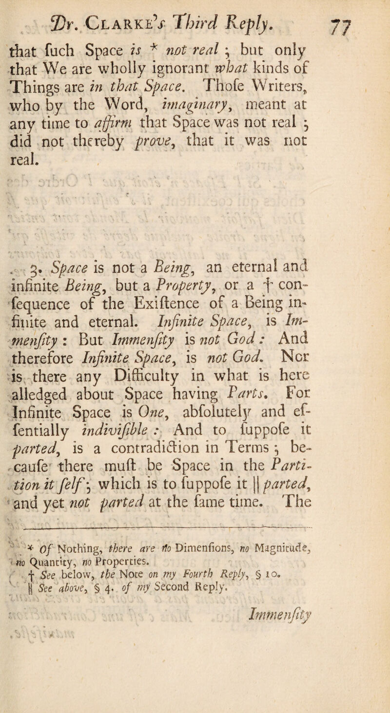 that fuch Space is * not real ; but oniy that We are wholly ignorant what kinds of Thin gs are in that Space. Thofe Writers* who by the Word, imaginary, meant at any time to affirm that Space was not real ^ did not thereby prove ^ that it was not real. t • » ♦ i ** * ' * * * * ^ > • t > ■■ : i \i • . g. Space is not a Being, an eternal and infinite Being, but a Property9 or a f com» fequence of the Exiftence of a Being in¬ finite and eternal. Infinite Space, is bn- menfity : But bnmenfity is not God : And therefore Infinite Space, is not God1 Nor is there any Difficulty in what is here alledged about Space having Parts. For Infinite Space is One, abfolutefy and ef- fentially indivifible : And to iuppofe it parted, is a contradiction in Terms ^ be- caufe there mud be Space in the Parti¬ tion it felfj which is to fuppofe it || parted, and yet not parted at the fame time. The * of Nothing, there are flo Dimenfions, no Magnitude, no Quantity, no Properties. f See below, the Note on my Fourth Reply, § 10, jj See above y §4 .of my Second Reply. Immenfity , - • * e •• i * f 0 ’ -I .0 • i