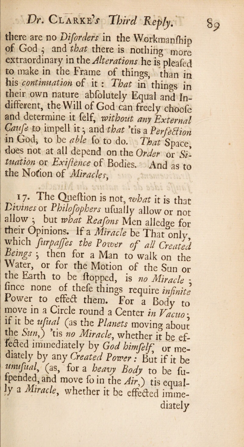 there are no Disorders in the Workmanlhip of God ^ and that there is nothing more extraordinary in the Alterations he is pleafed to make in the Frame of things, than in his continuation of it : That in things in their own nature abfolutely Equal and In¬ different, the Will of God can freely choofe and determine it felf, without any External Caufd to impell it ; and that ’tis a Perfection tn God, to be able fo to do* 1 hat Space does not at all depend on the Order or Si¬ tuation or Exigence of Bodies. And as to the Norton of Miracles 3 17. The Queftion is not, what it is that Divines or Philofophers ufually allow or not allow ; but what Reafons Men alled?e for their Opinions. If a Miracle be That only which furpajfes the Power of all Created Bemgs • then for a Man to walk on the Water, or for the Motion of the Sun or the Earth to be flopped, is no Miracle ■ fince none of thefe things require infinite Power to effect them. For a Body to move in a Circle round a Center in Vacuo - if it be ufual (as the Planets moving about the Sun,') ’tis no Miracle, whether it be ef- fefled immediately by God himfelf 0r me- diately by any Created Power ; But if it be unufual, (as, for a heavy Body to be fu- ipended, and move fo in the Air,) tis equal¬ ly a Miracle, whether it be effeded imme¬ diately