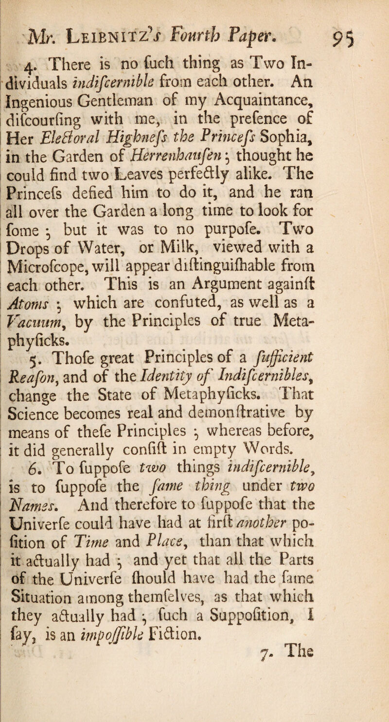 4. There is no fuch thing as Two In¬ dividuals indifcernible from each other. An Ingenious Gentleman of my Acquaintance, difcourfing with me, in the prefence of Her EleBoral Highnefs the Princefs Sophia, in the Garden of Herrenhaufen} thought he could find two Leaves perfe&ly alike. The Princefs defied him to do it, and he ran all over the Garden a long time to look for fome -, but it was to no purpofe. Two Drops of Water, or Milk, viewed with a Microfcope, will appear diftinguiftiable from each other. This is an Argument againft Atoms -, which are confuted, as well as a Vacuum, by the Principles of true Meta- phyficks. 5. Thofe great Principles of a fujficient Reafon, and of the Identity of Indifcernible s, change the State of Metaphyficks. That Science becomes real and demonftrative by means of thefe Principles ^ whereas before, it did generally confift in empty Words. 6. To fuppofe two things indifcernible, is to fuppofe the fame thing under two Names. And therefore to fuppofe that the Univerfe could have had at firft another po- fition of Time and Place, than that which it adually had ^ and yet that all the Parts of the Univerfe fhould have had the fame Situation among themfelves, as that which they adually had -, fuch a Suppofition, I %» is an impoJJibU Fiftion. 7. The