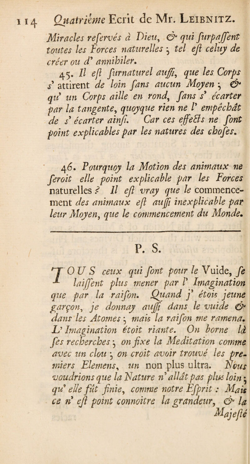 Miracles refervés à Dieu, & qui furpaffent toutes les Forces naturelles 3 tel efl celuy de créer ou d1 annihiler. 45. Il ejl furnaturel au fi, que les Corps / attirent de loin fans aucun Moyen , & qu un Corps aille en rond,, fans s* écarter par la tangente, quoyque rien ne V empêchât de s* écarter ainfu Car ces ejfetts ne font point explicables par les natures des chofes. 46. Pourquoy la Motion des animaux ne ferait elle point explicable par les Forces naturelles ? Il ejl vray que le commence¬ ment des animaux efl aujfi inexplicable par leur Moyen, que le commencement du Monde• P. S. HT OU S ceux qui font pour le V uide, fe laiffent plus mener par /* Imagination que par la raifon. Quand f étais jeune garçon, je donnay auffi dans le vuide & dans les Atomes 3 mais la raifon me ramena• L’ Imagination étoit riante. On borne là fes recherches3 on fixe la Meditation comme avec un clou *3 on croit avoir trouvé les pre¬ miers Elemens, un non plus ultra. Nous voudrions que la Nature n allât pas plus loin * qu* elle flit finie, comme notre Efprit : Mais ce n efl point connoïtre la grandeur, & la Majefié