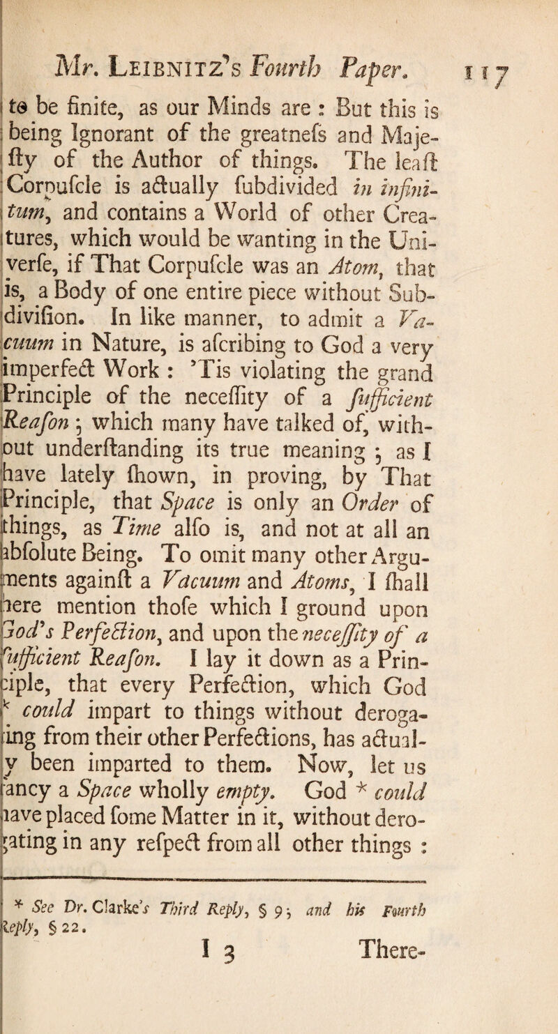 to be finite, as our Minds are : But this is : being Ignorant of the greatnefs and Maje- fty of the Author of things. The leaf! Cornufcle is adually fubdivided in infini- itum, and contains a World of other Crea- itures, which would be wanting in the Uni- verfe, if That Corpufcle was an Atom, that is, a Body of one entire piece without Sub- divifion. In like manner, to admit a Va¬ cuum in Nature, is afcribing to God a very Stnperfed Work : Tis violating the grand Principle of the necefiity of a fufficient \Reafon ; which many have talked of, with¬ out underftanding its true meaning -, as I have lately Ihown, in proving, by That Principle, that Space is only an Order of things, as Time alfo is, and not at all an kbfolute Being. To omit many other Argu¬ ments againft a Vacuum and Atoms, I fhall kere mention thofe which I ground upon jtod's PerfeSion, and upon the necejjity of a Efficient Reafon. I lay it down as a Prin¬ ciple, that every Perfeftion, which God k could impart to things without deroga- ing from their other Perfections, has adual- y been imparted to them. Now, let us ancy a Space wholly empty. God * could aave placed fome Matter in it, without dero- gating in any refpect from all other things : * See Dr. ClarkeV Third Reply, § 9 ; and. his Fwrth ieply, § 22.