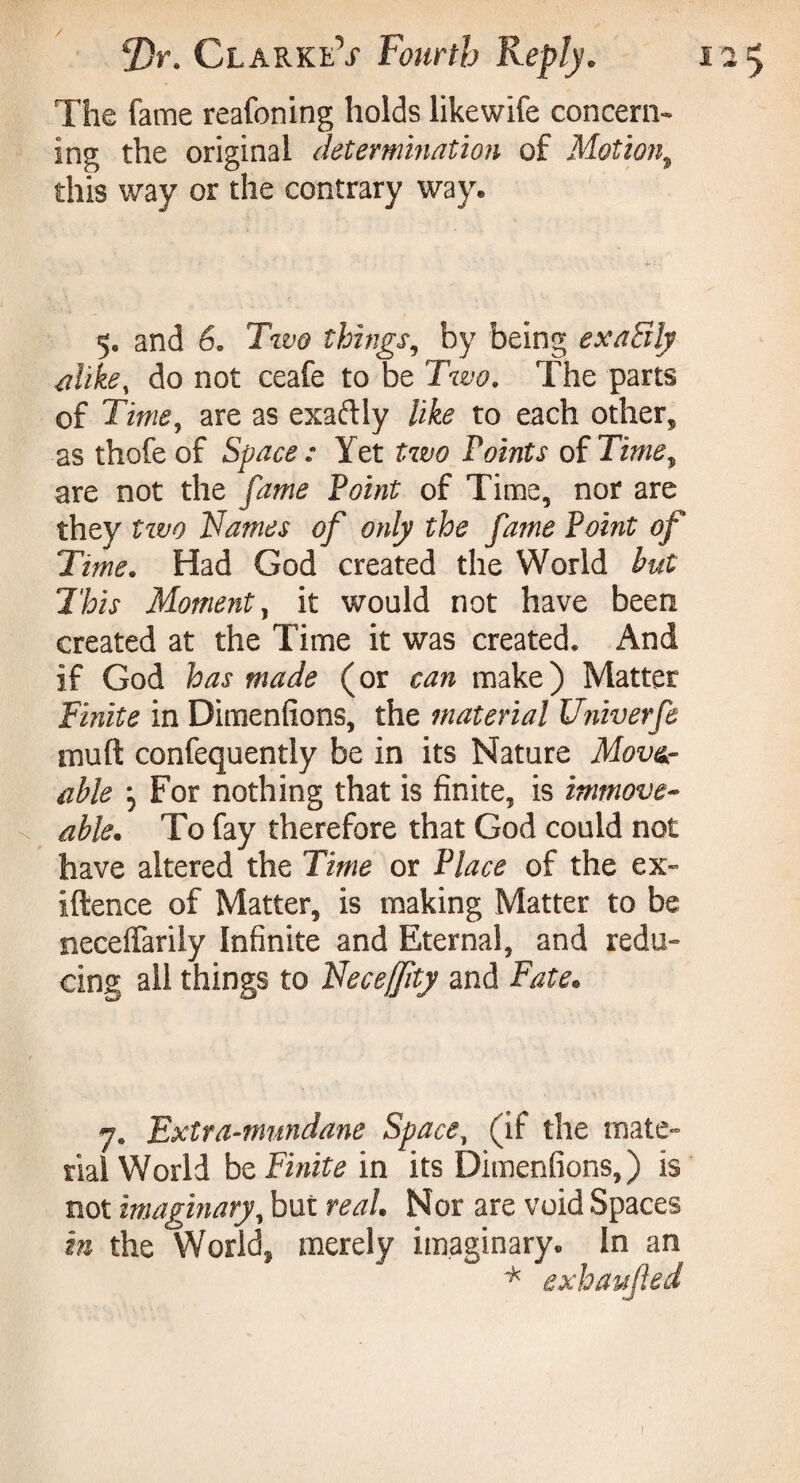 The fame reafoning holds likewife concern¬ ing the original determination of Motion, this way or the contrary way. 5, and 6. TW things, by being exaSly alike, do not ceafe to be Two. The parts of Time, are as exaftly like to each other, as thofe of Space : Yet two Points of Time, are not the fame Point of Time, nor are they two Names of only the fame Point of Time. Had God created the World but This Moment, it would not have been created at the Time it was created. And if God has made (or can make) Matter Finite in Dimensions, the material Univerfe muft confequently be in its Nature Mover able For nothing that is finite, is immove¬ able. To fay therefore that God could not have altered the Time or Place of the ex- iftence of Matter, is making Matter to be neceffarily Infinite and Eternal, and redu¬ cing all things to Neceffity and Fate. 7. Extra-mundane Space, (if the mate¬ rial World be Finite in its Dimenfions,) is not imaginary, but real. Nor are void Spaces in the World, merely imaginary. In an * exhaufled