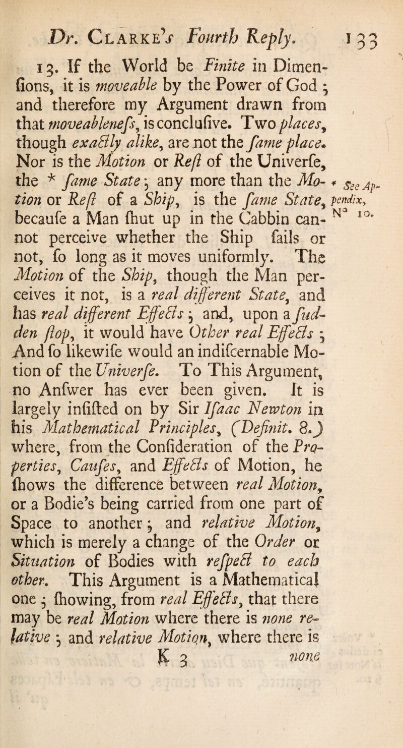 15. If the World be Finite in Dim en¬ flons, it is moveable by the Power of God ^ and therefore my Argument drawn from that moveablenefs, is conclufive. Two places9 though exaSly alike, are not the fame place• Nor is the Motion or Reft of the Univerfe, the * fame States any more than the Mo- * Ac¬ tion or Reft of a Ship, is the fame State, pendixy becaufe a Man (hut up in the Cabbin can- N3 I0, not perceive whether the Ship fails or not, fo long as it moves uniformly. The Motion of the Ship, though the Man per¬ ceives it not, is a real different State, and has real different Effects, and, upon a fud- den flop, it would have Other real EjJ'eBs - And fo likewife would an indifcernable Mo¬ tion of the Univerfe. To This Argument, no Anfwer has ever been given. It is largely infilled on by Sir Ifaac Newton in his Mathematical Principles, (Defi?iit. 8.J where, from the Confideration of the Pro- perties, Caufesy and EffeSs of Motion, he fhows the difference between real Motion, or a Bodie’s being carried from one part of Space to another j and relative Motion, which is merely a change of the Order or Situation of Bodies with refpeS to each other. This Argument is a Mathematical one 5 fhowing, from real EffeSsy that there may be real Motion where there is ?ione re¬ lative 5 and relative Motiqn, where there is J£ 5 nom