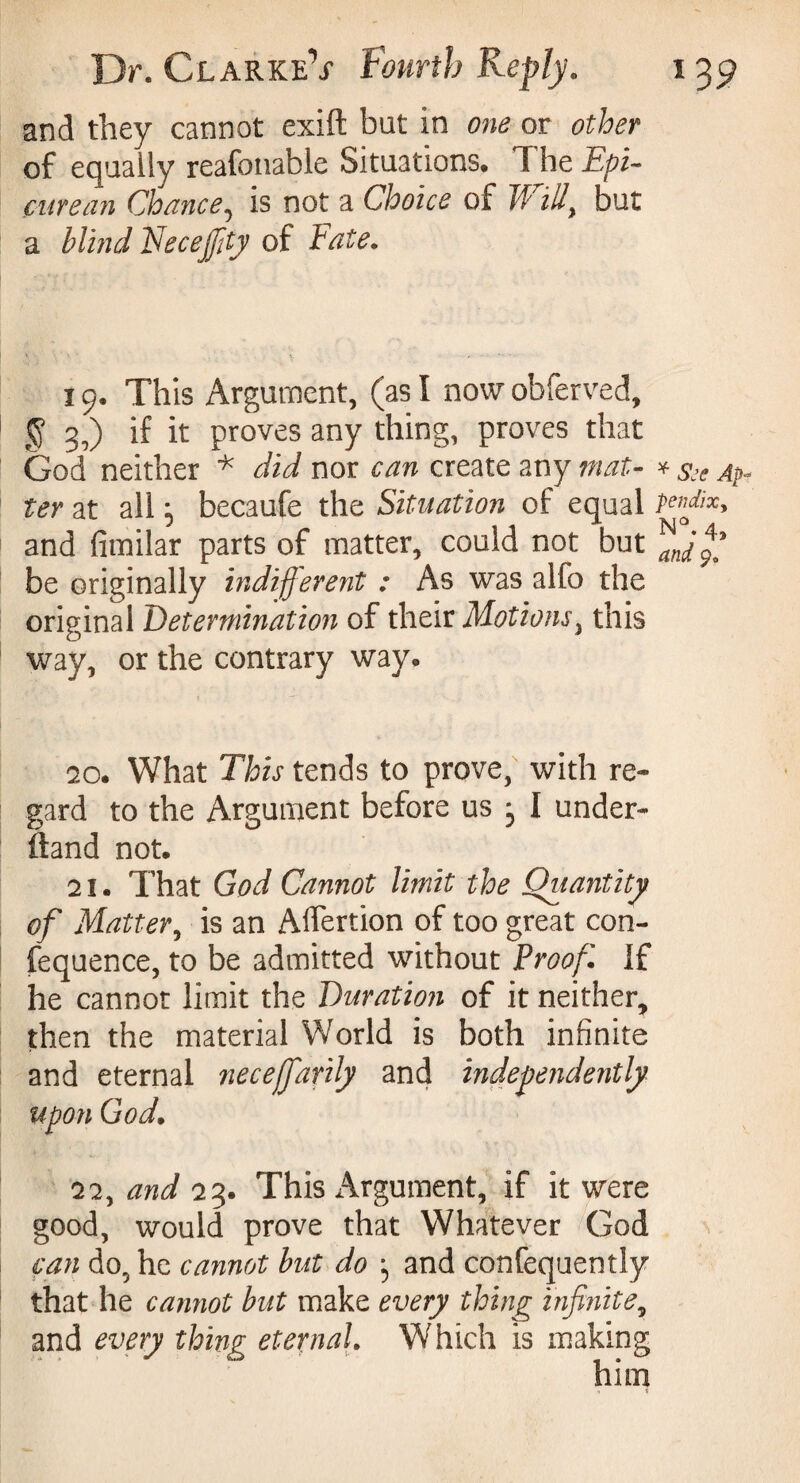 and they cannot exift bat in one or other of equally reafonable Situations. I he Epi¬ curean Chance, is not a Choice of W illy but a blind Recejfity of Fate. 19. This Argument, (as I now obferved, § 3,) if it proves any thing, proves that God neither * did nor can create any mat- * ^ ter at all ; becaufe the Situation of equal and fimilar parts of matter, could not but be originally indifferent : As was alfo the original Determination of their Motions, this way, or the contrary way. 20. What This tends to prove, with re¬ gard to the Argument before us j I under- ftand not. 21. That God Cannot limit the Quantity of Matter, is an Alfertion of too great con- fequence, to be admitted without Proof If he cannot limit the Duration of it neither, then the material World is both infinite and eternal neceffarily and independently upon God. 22. and 23. This Argument, if it were good, would prove that Whatever God can do, he cannot but do ; and confequently that he cannot but make every thing Infinite, and every thing eternal. Which is making