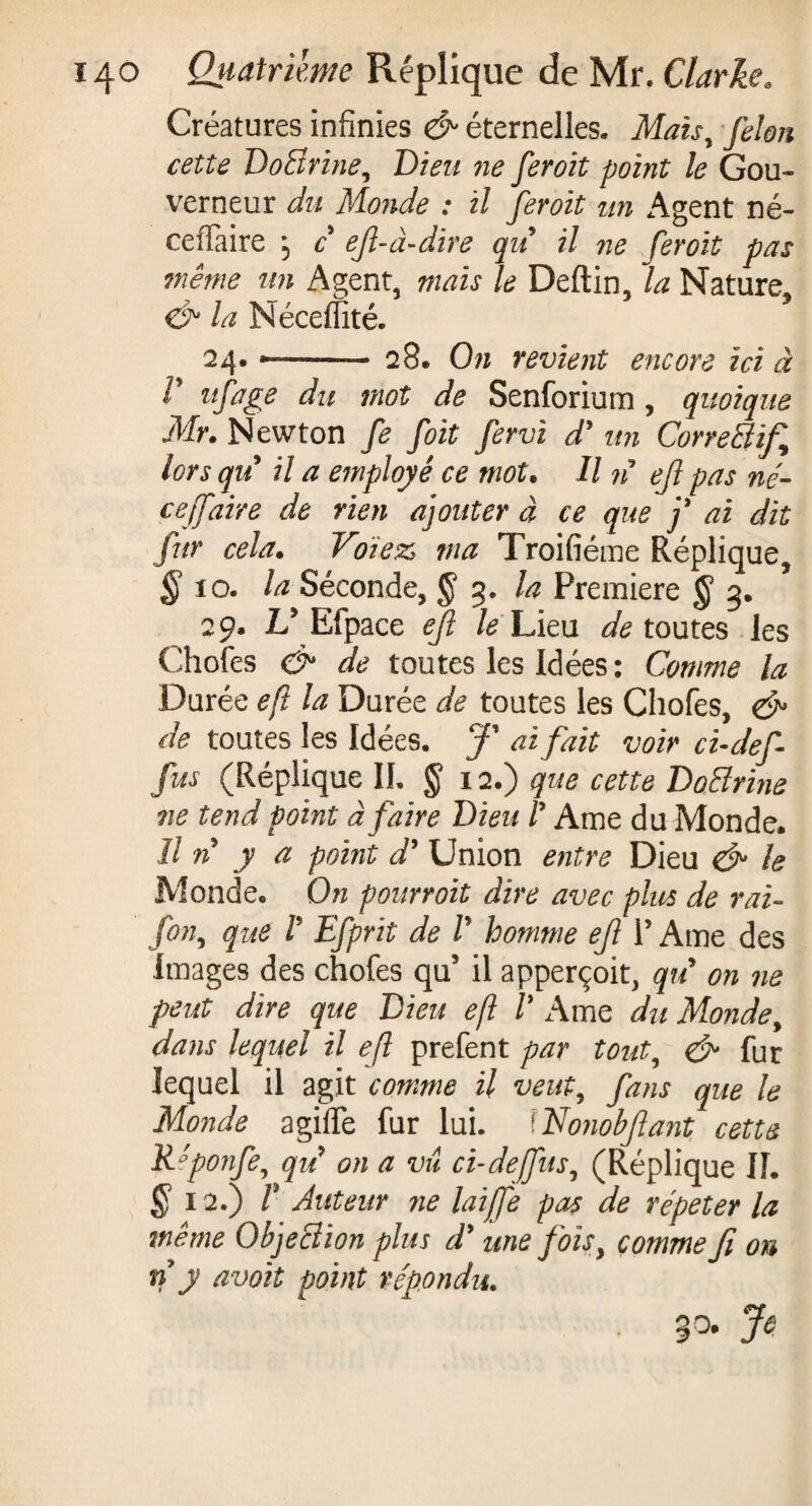 Créatures infinies & éternelles. Maisy felon cette DoBrine, Dieu ne feroit point le Gou¬ verneur du Monde : il feroit un Agent né- ceffaire j c ejl-à-dire qu il ne feroit pas même un Agent, mais le Deftin, la Nature, & la Néceflïté. 24. --- 28* On revient encore ici à V itfage du mot de Senforium , quoique Mr. Newton fe foit fervi dé un CorreBif lors qu il a employé ce mot. U n ejl pas né- ce[faire de rien ajouter à ce que j* ai dit fur cela. Volez ma Troifiéme Réplique, § 10. la Séconde, § 3. la Premiere § 3. 29. Id Efpace eft le Lieu de toutes les Chofes & de toutes les Idées : Comme la Durée eft la Durée de toutes les Chofes, & de toutes les Idées. ai fait voir ci-def- fus (Réplique IL § 12.) que cette DoBrine ne tend point à faire Dieu /’ Ame du Monde. Il n y a point d’ Union entre Dieu & le Monde. On pourroit dire avec plus de rai- fony que V Efprit de V homme eft l5 Ame des Images des chofes qu5 il apperçoit, qu on ne peut dire que Dieu eft V Ame du Monde, dans lequel il eft prefent par tout, & fur lequel il agit comme H veuty fans que le Monde agiffe fur lui. Wonobfant cette Réponfe, qii on a vu ci-défit s y (Réplique IL $ 12.) r Auteur ne laife pas de répéter la même ObjeBion plus d’ une foïsy comme fi on n y avoit point répondu.