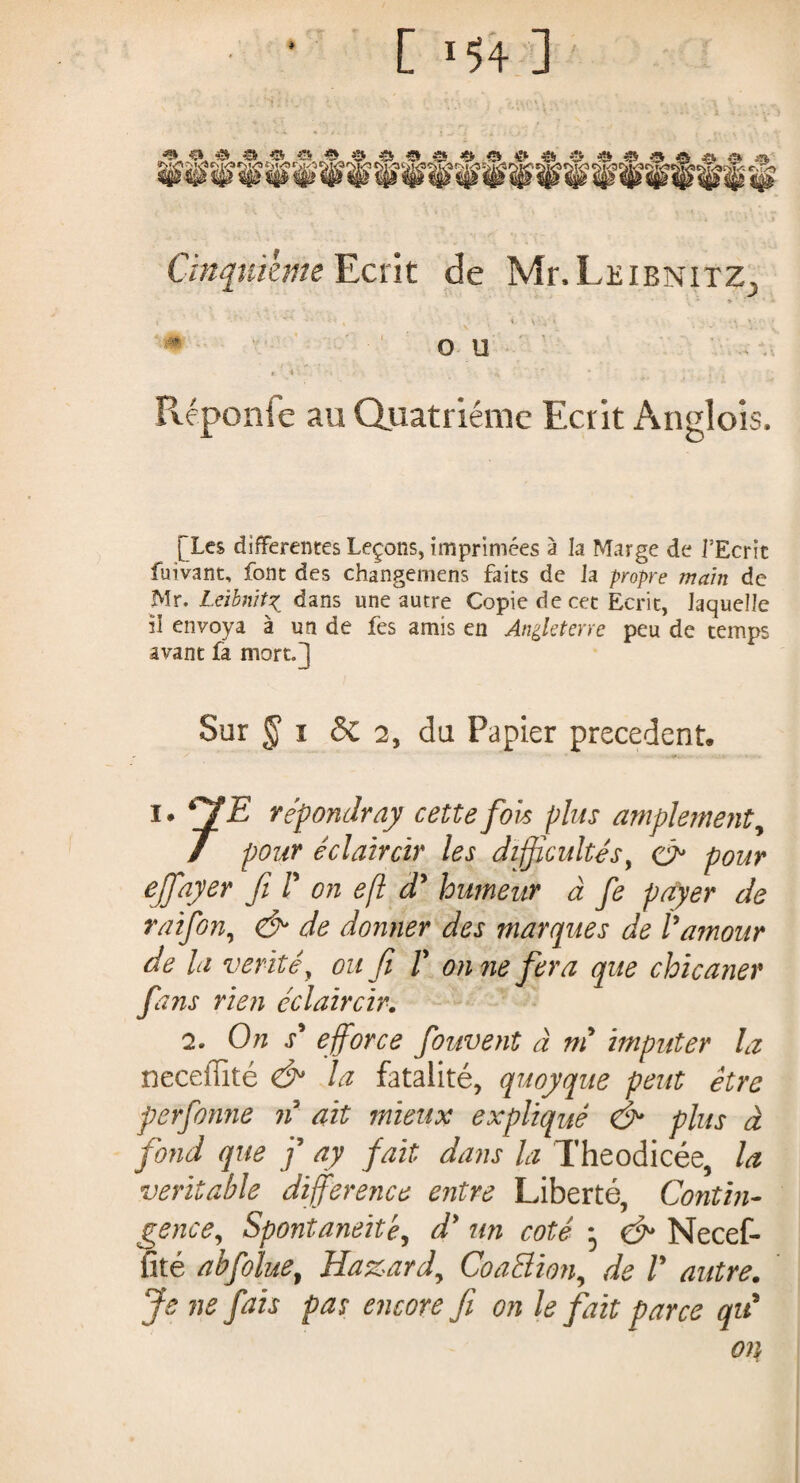 [ 154-3 Cinquième Ecrit de Mr.LEiBNiTZ., I • t ' ■ ' \ * • ». * ■ ♦ OU Réponie au Quatrième Ecrit Anglois. [Les differentes Leçons, imprimées à la Marge de i’Ecric fuivant, font des changemens faits de Ja propre main de Mr. Leibnitz dans une autre Copie de cet Ecrit, laquelle il envoya à un de fes amis en Angleterre peu de temps avant fa mort.J Sur § î 3c 2, du Papier precedent. i. JE répondray cette fois plus amplement, / pour éclaircir les difficultés, & pour effayer fi F on efl dy humeur à fe payer de raifon, & de donner des marques de Vamour de la vérité, ou fi F on ne fera que chicaner fins rien éclaircir. 2. On s' efforce fouvent à m imputer la neceffité & la fatalité, quoyque peut être perforine n ait mieux expliqué & plus à fond que f ay fait dans la Theodicée, la veritable difference entre Liberté, Contin¬ gence, Spontanéité, d* un coté * <&* Necef¬ fité abfolue, Hazard, CoaElion, de F autre. Je ne fais pas encore fi on le fait parce qu* on