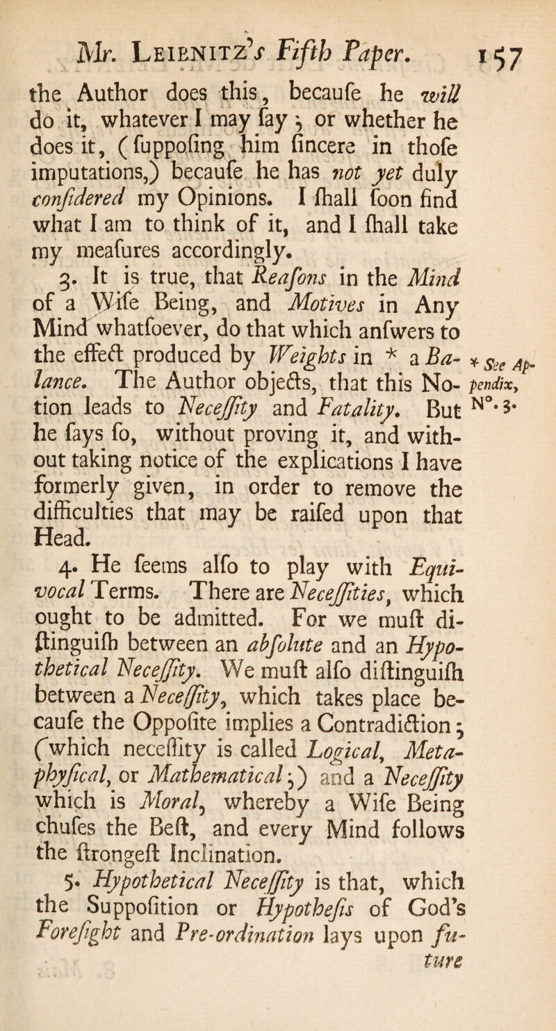 the Author does this, becaufe he will do it, whatever I may fay \ or whether he does it, (fuppoling him fincere in thofe imputations,) becaufe he has not yet duly confidered my Opinions. I lhall foon find what I am to think of it, and 1 lhall take my meafures accordingly. g. It is true, that Reafons in the Mind of a Wife Being, and Motives in Any Mind whatfoever, do that which anfwers to the effeft produced by Weights in * a Ba- * See Ap_ lance. The Author objects, that this No- pendixy tion leads to Necejfty and Fatality. But N°'?' he fays fo, without proving it, and with¬ out taking notice of the explications I have formerly given, in order to remove the difficulties that may be raifed upon that Head. 4. He feems alfo to play with Equi¬ vocal Terms. There are Hecejfties, which ought to be admitted. For we muft di- fbinguilh between an abfolute and an Hypo¬ thetical NeceJ/ity. We muft alfo diftinguilh between a Heceffîty, which takes place be¬ caufe the Oppofite implies a Contradiftion j (which neceffity is called Logical, Meta- phyfcal, or Mathematical j) and a Hecejfity which is Moral, whereby a Wife Being chufes the Bell, and every Mind follows the ftrongeft Inclination. 5. Hypothetical Hecejfity is that, which the Suppofition or Hypothecs of God’s Forefight and Pre-ordination lays upon fu¬ ture