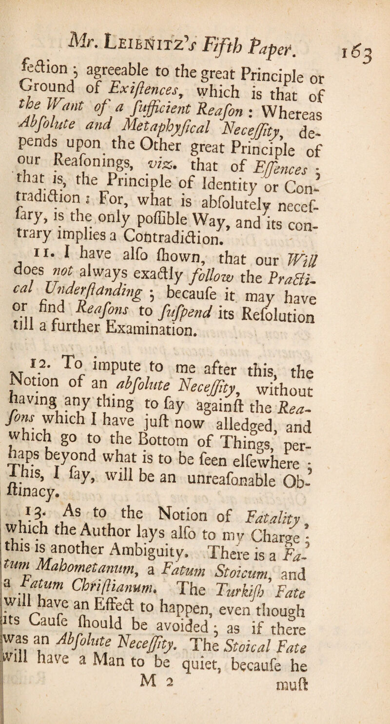 fcftion i agreeable to the great Principle or Ground oi Ext fences, which is that of the tl ant of a fufficient Reafon : Whereas Abfo ute and Metaphyfcal Necejfty de¬ pends upon the Other great Principle of our Reafonings, viz. that of Effences ■ mat is, the Principle of Identity or Con- tradition ; tor, what is abfolutely necef- fary, is the only poffible Way, and its con¬ trary implies a Contradiction. 11. I have alfo Ihown, that our Will aots not always exactly f0U0w the cal Under (landing • becaufe it may have or find Reafons to fufpend its Refolution till a farther Examination. 12. To impute to me after this, the Notion of an abfolute NeceJJlty, without having any thing to fay again ft the Rea- fons which I have juft now alledged, and which go to the Bottom of Things, per¬ haps beyond what is to be feen elfewhere - 1 nis, I fay, will be an unreafonable Ob- itinacy. 13. As to the Notion of Fatality which the Author lays alfo to my Charge • this is another Ambiguity. There is a Fa- tiim Mahometanwn, a Fatum Stoicum and a f atum Chfiftianum. The Turkijh ’ Fate wift have an Effect to happen, even though ts Caufe fliould be avoided ; as if there was an Abfolute Necejfty. The Stoical Fate will have a Man to be quiet, becaufe he