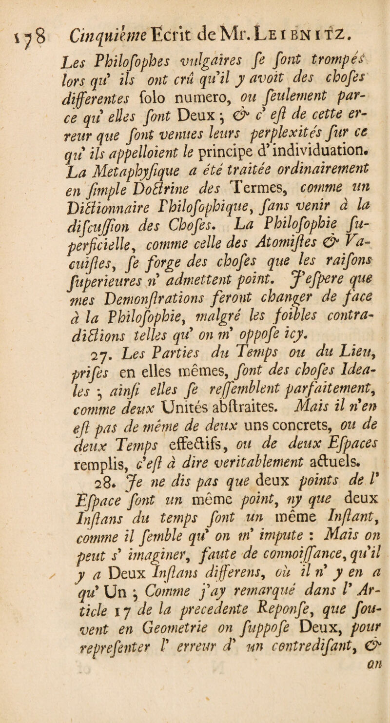 Les Philofophes vulgaires fe font trompés lorsqu' ils ont criî qu'il y avoit des chofes differentes folo numéro, ou feulement par¬ ce qu' elles font Deux -, & c eft de cette er¬ reur que font venues leurs perplexités fur ce qu ils appelaient le principe cT individuation. La Metaphyfique a été traitée ordinairement en j,impie Doctrine des Termes, comme un DiBionnaire Thilofophique, fans venir à la difcuffion des Chofes. La Philofophie fu- perficielle, comme celle des Atomiftes & Vd- cuiftes, fe forge des chofes que les raifons fuperieures n admettent point. J'efpere que mes Demonft rations feront changer de face à la Philofophie, malgré les foibles contra- diBions telles qu' on m oppofe icy. 27. Les Parties du Temps ou du Lieu, prifes en elles mêmes, font des chofes Idéa¬ les -, ainji elles fe reffemblent parfaitement, comme deux Unités abftraites. Mais il n'en eft pas de même de deux uns concrets, ou de deux Temps effectifs, ou de deux Efpaces remplis, ce fl à dire véritablement aftuels. 28. Je ne dis pas que deux points de /’ Efpace font un même point, ny que deux Inflans du temps font un même Inftant, comme il femble qu' on m'impute : Mais on peut s' imaginer, faute de connoiffance, qu'il ✓ y a Deux Inflans different, ou il n y en a qu' Un j Comme fay remarqué dans V Ar¬ ticle 1 y de la precedente Reponfe, que fou- vent en Geometric on fuppofe Deux, pour reprefenter f erreur d' m ce?itredifa?it9 & an