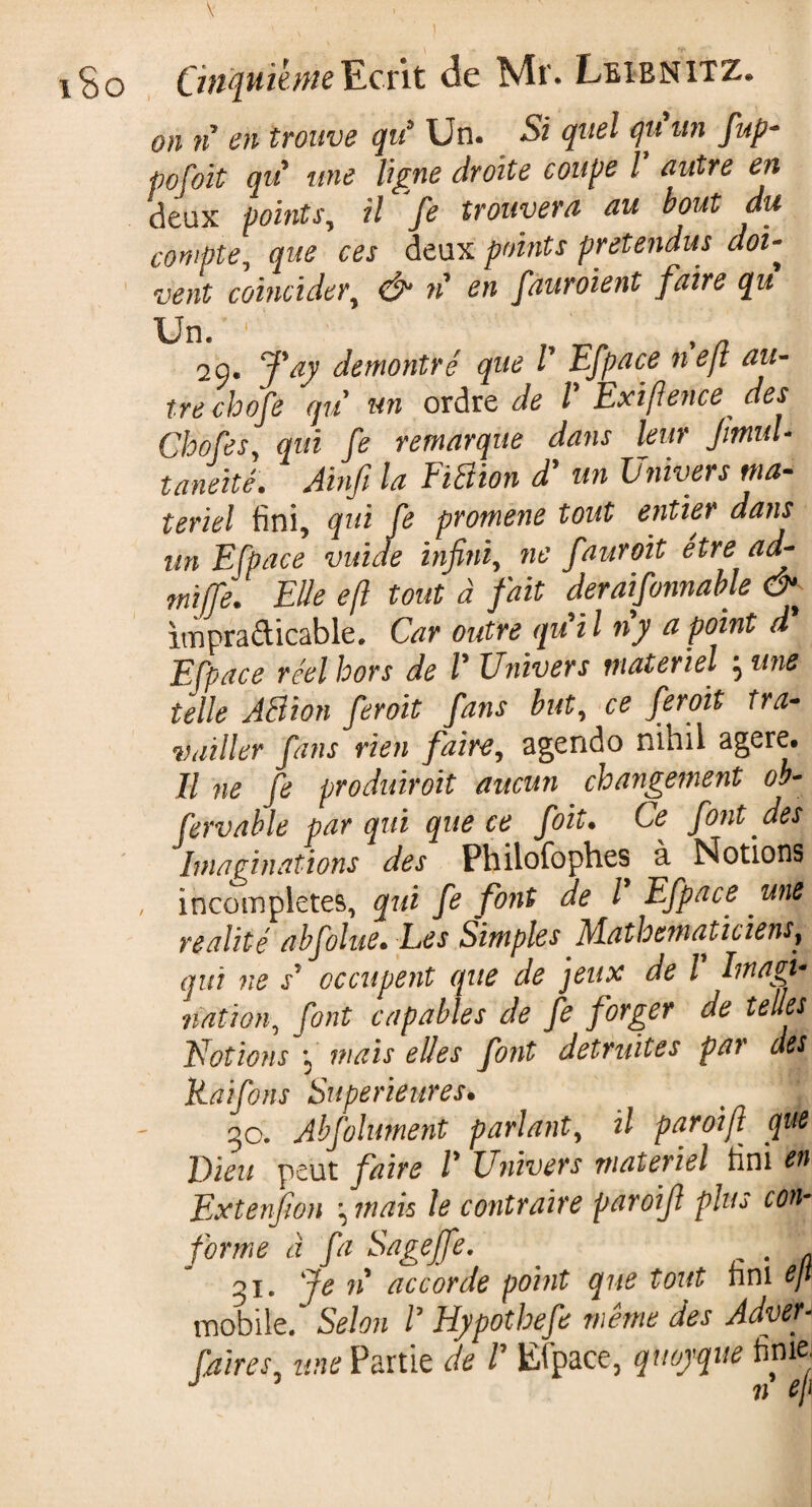 iSo CinquièmeEcrit de Mr. Leibnitz. on n en trouve qu* Un. Si quel qu un fup- pofoit qu une ligne droite coupe Y autre en deux points, il fe trouvera au bout du compte, que ces deux points prétendus clou vent coïncider, Ô* n en fauroient faire qu Un. ' ' 2 9. J'ay démontré que V Efpace ne ft au¬ tre chofe qu un ordre de l Exifience des Chofes, qui fe remarque dans leur JitnuL taneité. Ainfi la EïBion d'un Univers ma¬ teriel fini, qui fe protnene tout entier dans un Efpace vuïde infini, ne fauroit etre adf- mïjfe. Elle eft tout à fait déraisonnable & impraticable. Car outre qu i l ny a point d Efpace réel hors de V Univers materiel 3 une telle AB ion fcroit fans but, ce fer oit tra¬ vailler fans rien faire, agendo nihil agere. Il ne fe produisit aucun changement ob- fervable par qui que ce foit. Ce font des Imaginations des Philofophes à Notions , incomplètes, qui fe font de l Efpace une réalité abfolue. Les Simples Mathématiciens, qui ne s* occupent que de jeux de l hnagi* nation, font capables de fe forger de telles Notions *3 mais elles font détruites par des Raifons Supérieures. _ \ go. Abfolument parlant, il paroi fi que Dieu peut faire Y Univers materiel fini en Extenfion ^ mais le contraire paroifl plus con¬ forme à fa Sageffe. . . gi. Je n accorde point que tout fini ejt mobile/ Selon Y Hypotbefe même des Adyef f/iires une Partie de Y Etpace, quoyque finiei J n eji