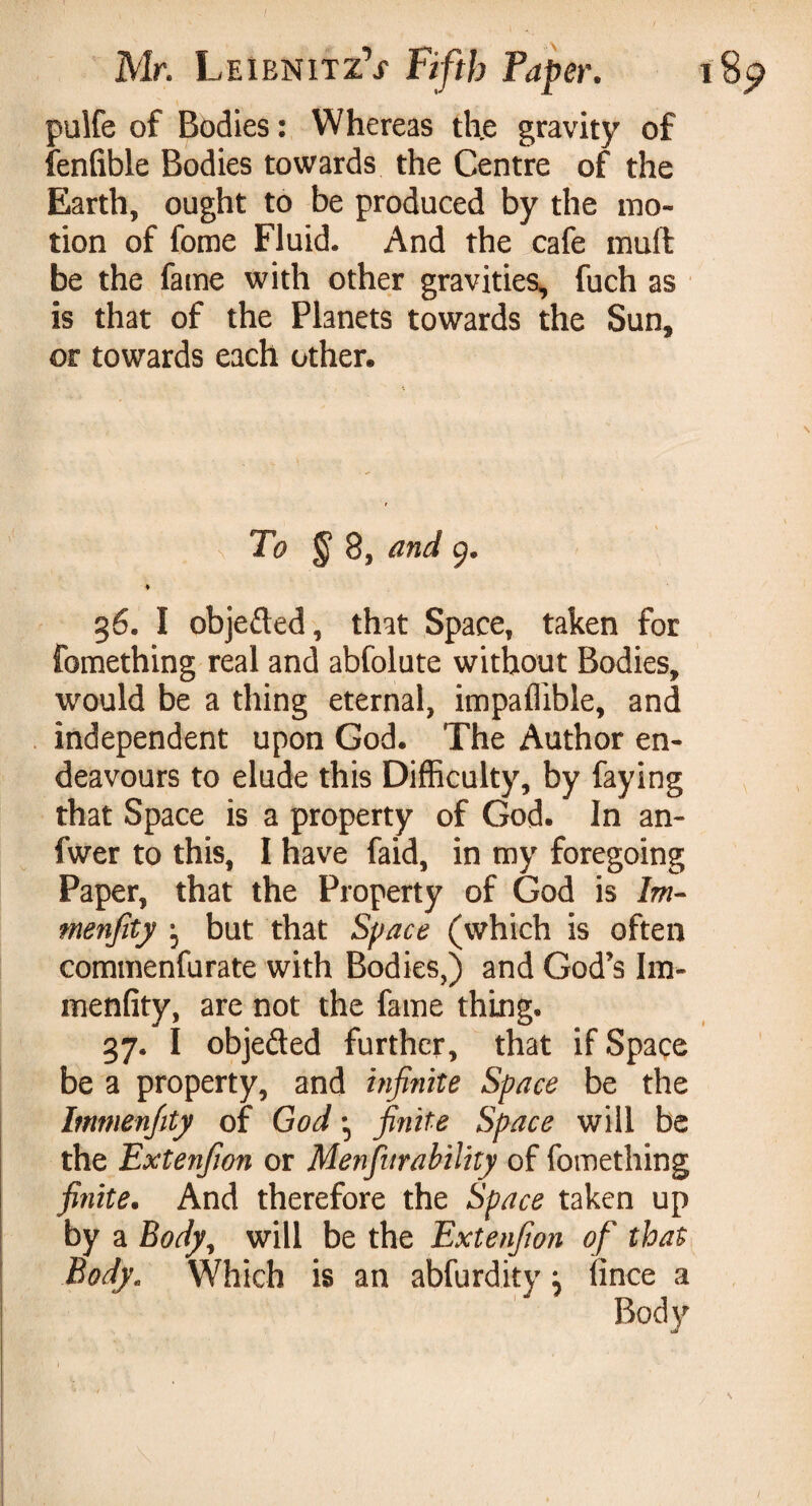 I pulfe of Bodies : Whereas the gravity of fenlible Bodies towards the Centre of the Earth, ought to be produced by the mo¬ tion of fome Fluid. And the cafe mull be the fame with other gravities, fuch as is that of the Planets towards the Sun, or towards each other. ♦ §6. I objefted, that Space, taken for fomething real and abfolute without Bodies, would be a thing eternal, impaffible, and independent upon God. The Author en¬ deavours to elude this Difficulty, by faying that Space is a property of God. In an- fwer to this, I have faid, in my foregoing Paper, that the Property of God is Im- menfity \ but that Space (which is often commenfurate with Bodies,) and God’s Im- menfity, are not the fame thing. 37. I objefled further, that if Space be a property, and infinite Space be the Immenfity of God ; finite Space will be the Extenfion or Menfur ability of fomething finite. And therefore the Space taken up by a Body, will be the Extenfion of that Body. Which is an abfurdity} iince a