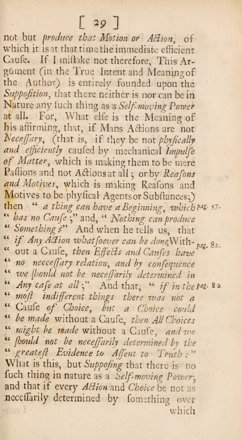 [ »?] not but produce that Motion or A3 ion, of which it is at that time the immediate efficient Caufe. If I miftske not therefore, This Ar¬ gument (in the True Intent and Meaning of the Author) is entirely founded upon the Suppofttion, that there neither is nor can be in Nature any luch thing as a Self-moving Power at all- For, What elfe is the Meaning of his affirming, that, if Mans Actions are not Eeceffary, (that is, if they be not ployfically and efficiently caufed by mechanical Imputfe of Matter, which is making them to be mere Pallions and not Addons at all • or by Reafons and Motives, which is making Reafons and Motives to be phyfical Agents or Subftancesy) then cc a thing can have a Beginning, whicbPa&'$7* “ has no Caufe f and, “ Nothing can produce “ Something?' And when he tells us, that cc rf Any Aion whatfoever can he don eftN ith-q2 cc out a Caufe, then Effects and Cat ifis have <c no necceffary relation, and by confequence cc we (Jjould not be nece ft arily determined in “ Any cafe at all ft And that, “ if in theP*&• 82 “ mo ft indifferent things there was not a cc Caufe of Choice, but a Choice could “ be made without a Caufe, then All Choices “ might be made without a Caufe, and eve u fhould not be neceffarily determined by the “ greatejl Evidence to Affent to Truth : v> What is this, but Sitppofng that there is no fuch tning in nature as a Self-moving Power^ and that if every Action and Choice he not as neccffiarily determined by fomething over which