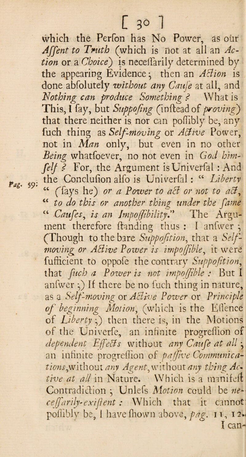which the Perfon has No Power, as ohr Affent to Tmth (which is not at all an Ac¬ tion or a Choice) is necefifarily determined by the appearing Evidence ^ then an AElion is done abfolutely without any Caufe at all, and Nothing can produce Something ? What is This, l fay, but Suppofing (in(lead of proving) that there neither is nor can poffibly be, any fuch thing as Self-moving or Abtwe Power, not in Man only, but even in no other Being whatfoever, no not even in God him- felf ? For, the Argument isUniverfal : And * - the Conclufion alfo is Univerfal : cc Liberty Pag* 59* (fays he) or a Power to act or not to act, <£ to do this or another thing under the fame iL Caufes, is an ImpoJfibilityC The Argu¬ ment therefore (landing thus : I anfwer * (Though to the bare Suppofition, that a Self- moving or ASlive Power is impoffible, it were fufficient to oppofe the contrary Suppofition, that fuch a Power is not impoffible : But I anfwer f) If there be no fuch thing in nature, as a Self moving or Active Power or Principle of beginning Motion, (which is the Edence of Liberty f) then there is, in the Motions of the Üniverfe, an infinite progrefiion of dependent Effects without any Caufe at all j an infinite progrefiion of pajfive Communica¬ tions ^without any Agent, with out any thing Ac- live at all in Nature. Which is a manifeft Contradiction } Unlefs Motion could be ne- cefarily-exiflent : Which that it cannot poffibly be, 1 havefhown above, pag. n , ia*. I can-