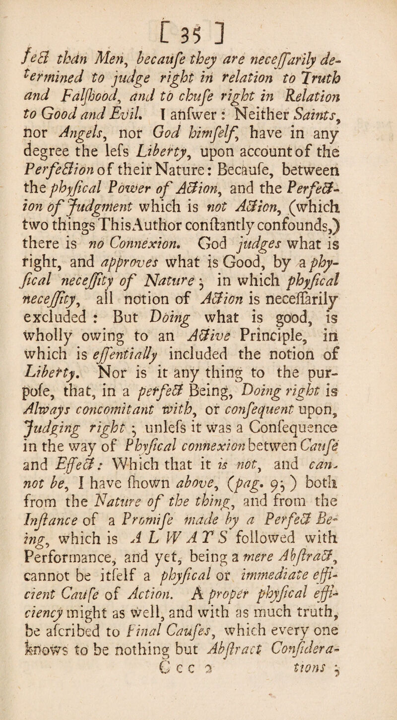 155 : fed than Men, because they are neceffarily de¬ termined to judge right in relation to Truth and FalJJjood, and to chufe right in Relation to Good and Evil. I anfwer : Neither Saints, nor Angels, nor God himfelf have in any degree the lefs Liberty, upon account of the Perfection of their Nature: Becaufe, between the phyfical Pozver of A&ion, and the Perfect¬ ion of Judgment which is not A3iony (which two things This Author conftantly confounds,) there is no Connexion. God judges what is right, and approves what is Good, by a phy¬ fical necejfity of Nature j in which phyfical necejfity, all notion of A&ion is neceffarily excluded : But Doing what is good, is wholly owing to an Active Principle, in which is ejfeniially included the notion of Liberty. Nor is it any thing to the pur- pofe, that, in a perfect Being, Doing right is Always concomitant with, or confequent upon. Judging right ^ unlefs it was a Confequence in the way of Phyfical connexion bet wen Caufe and Effeâ: Which that it is not, and can, not be, I have fliown above, (pag. 9^ ) both from the Nature of the things and from the Inft ance of a Promife made by a Perfect Be- mg, which is A L W A T S followed with Performance, and yet, being a mere Abfir ad ^ cannot be jtfelf a phyfical or immediate effi¬ cient Caufe of Action. Â proper phyfical effi¬ ciency might as well, and with as much truth, be afcribed to Final Caufewhich every one feows to be nothing but Abfiract ConfiJera- G c c a ttons j
