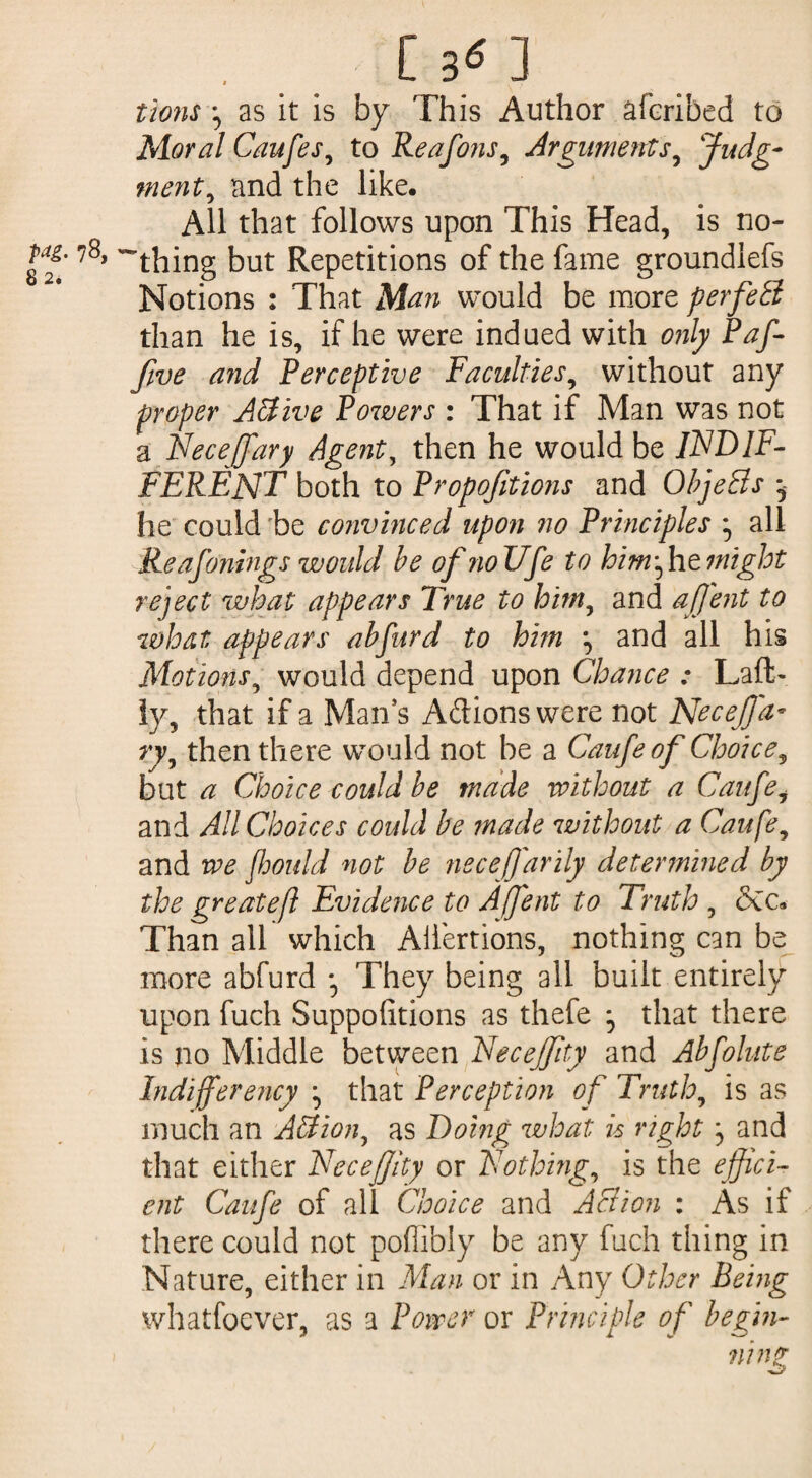lions ^ as it is by This Author â (bribed to Moral Caufes, to Reafons, Arguments, Judg¬ ment, and the like. All that follows upon This Head, is no- M- 78, t)Ut Repetitions of the fame groundiefs Notions : That Man would be more perfeB than he is, if he were indued with only Paf- fwe and Perceptive Faculties, without any proper Active Powers : That if Man was not a Necejfary Agents then he would be INDIF¬ FERENT both to Propofitions and ObjeBs ^ he could be convinced upon no Principles ^ all Re afonings would be ofnoUfe to him fat might reject what appears True to him, and afj'ent to what appears abfurd to him , and all his Motions9 would depend upon Chance : Laft- ly, that if a Man’s Adionswere not Necejfa¬ ry, then there would not be a Caufeof Choice, but a Choice could be made without a Caufei and All Choices could be made without a Caufe, and we fhould not be necefj'arily determined by the greatefl Evidence to Affent to Truth , ôec. Than all which Aliénions, nothing can be more abfurd • They being all built entirely upon fuch Suppofitions as thefe ^ that there is no Middle between Necejfity and Abfolute Indifferency ^ that Perception of Truth, is as much an Action, as Doing what is right and that either Necefjity or Nothing, is the effici¬ ent Caufe of all Choice and Action : As if there could not poffibly be any fuch thing in Nature, either in Man or in Any Other Being whatfoever, as a Power or Principle of begin¬ ning