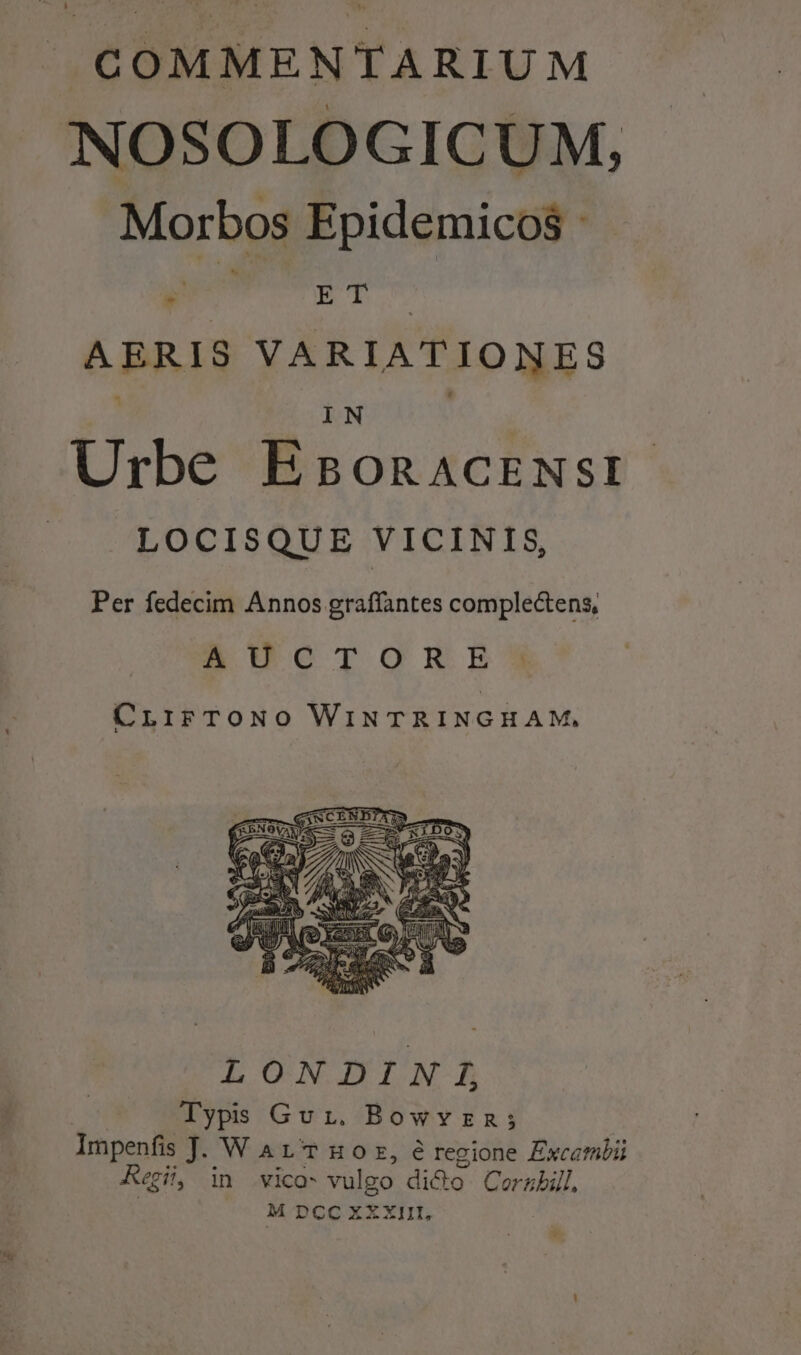 COMMENTARIUM NOSOLOGICUM, Morbos Epidemicos - S NE AERIS VARIATIONES IN | Urbe EsonaAcENst LOCISQUE VICINIS, Per fedecim Arcs gait complectens, AUCTORE CLiFTONO WINTRINGHAM, LONDINI Typis Gvi. Bowvzn; | Impenfis J. W A LT Hoz, e regione Excembii Kai, in vico* vulgo dicto. Corzbill, M DCcc xXxiit,