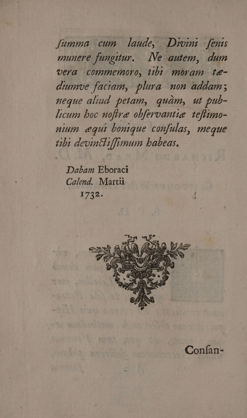 Jümma cum | laude, |. Dioini | fents munere fungitur. — [Ne autem, dum vera commemoro, tibi. moram | te- diumve faciam, plura. non addam; ueque aliud. petam, quàm, ut pub- ]icum boc uofire obfervantue. tefiimo- nium equi bontque confulas, meque Abi devintliffimum babeas. Dabam Eboraci Calend. Martii 1732. Conían-