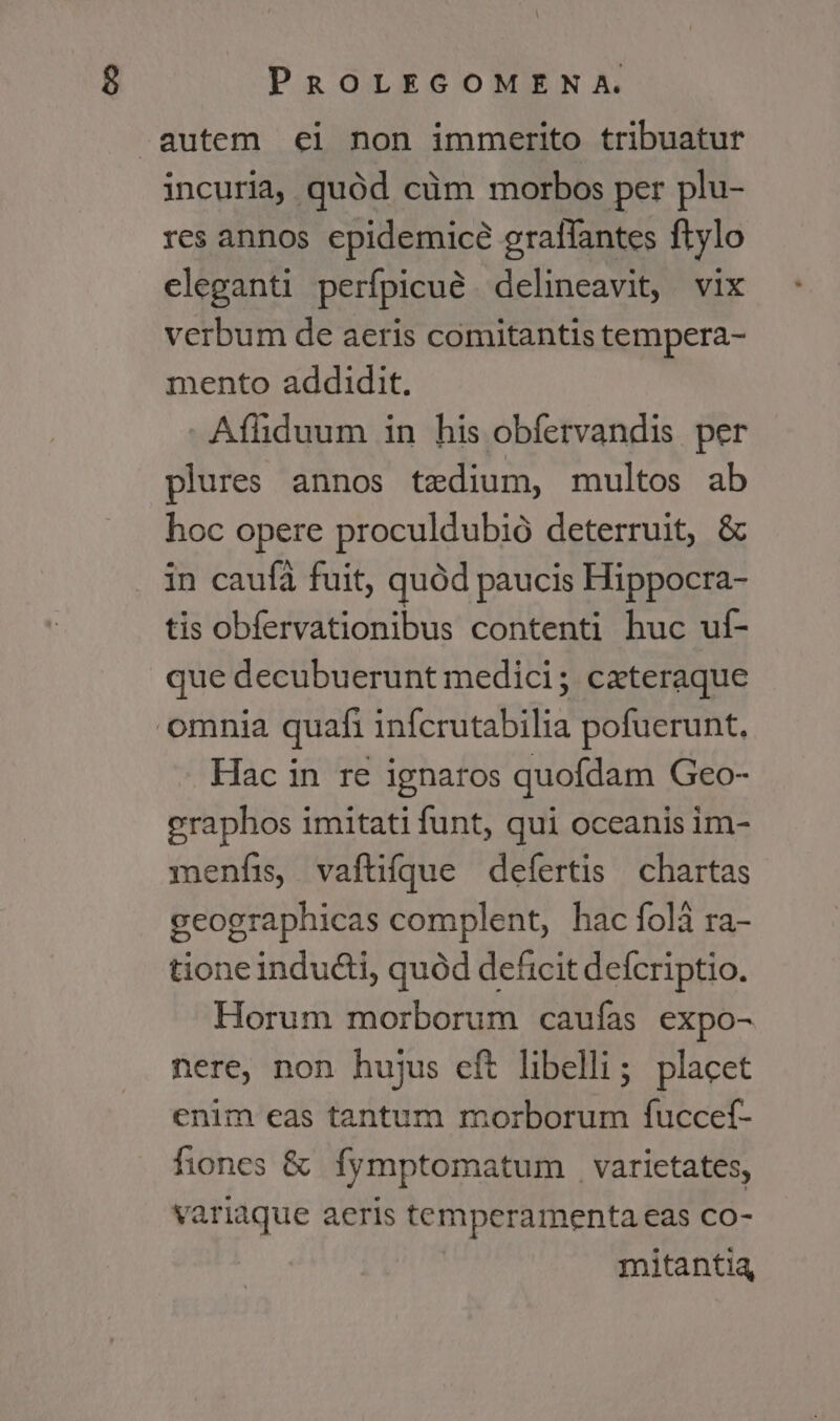 autem ci non immerito tribuatur incuria, quód cüm morbos per plu- res annos epidemicé gratfantes ftylo eleganti perfpicué delineavit, vix verbum de aeris comitantis tempera- mento addidit. Aíhduum in his obfervandis per plures annos tedium, multos ab hoc opere proculdubió deterruit, &amp; in caufa fuit, quód paucis Hippocra- tis obfervationibus contenti huc uf- que decubuerunt medici; ceteraque omnia quafi infcrutabilia pofuerunt, Hac in re ignaros quofdam Geo- eraphos imitati funt, qui oceanis im- menfis, vaftíque defertis | chartas geographicas complent, hac foli ra- tione indu&amp;i, quód deficit defcriptio. Horum morborum caufas expo- nere, non hujus eft libelli; placet enim eas tantum morborum fuccef- fiones &amp; fymptomatum varietates, variaque aeris temperamenta eas co- mitantia,