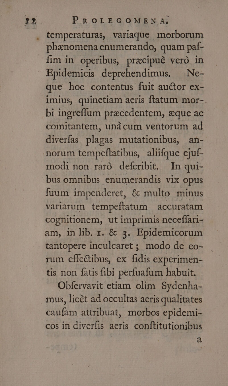 temperaturas, variaque morborum phanomena enumerando, quam paí- fim in operibus, precipue veró in Epidemicis deprehendimus. — Ne- que hoc contentus fuit auctor ex- imius, quinetiam aeris ftatum mor-. bi ingreffum precedentem, zque ac comitantem, unàcum ventorum ad diverfas plagas mutationibus, an- modi non raró defcribit. In qui- bus omnibus enumerandis vix opus fuum impenderet, &amp; multo minus variarum tempeftatum accuratam cognitionem, ut imprimis neceflari- am, in lib. r. &amp; 3. Epidemicorum tantopere inculcaret ; modo de eo- rum effectibus, ex fidis experimen- tis non fatis fibi perfuafum habuit. Obfervavit etiam olim Sydenha- mus, licét ad occultas aeris qualitates caufam attribuat, morbos epidemi- cos in diverfis aeris conftitutionibus à