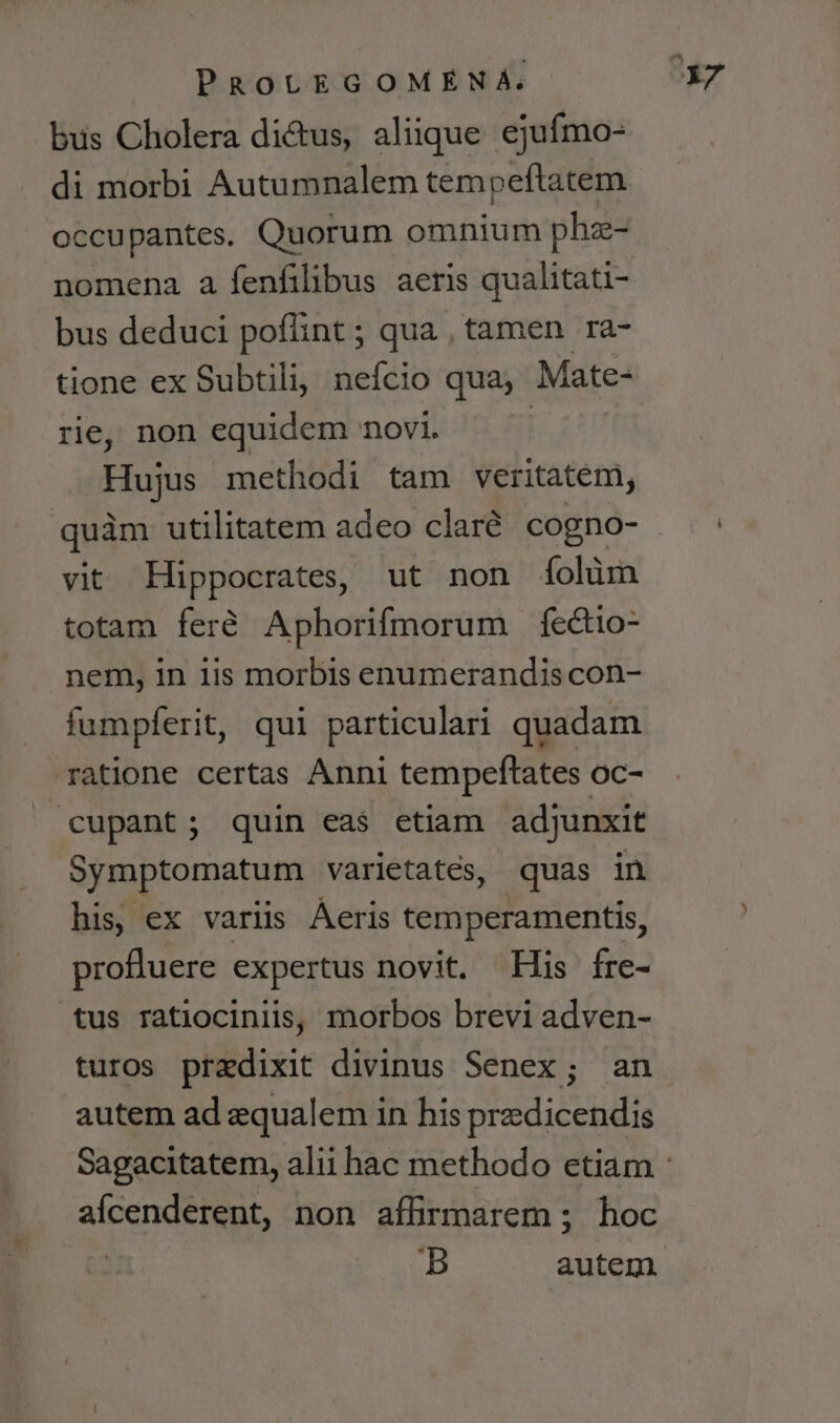 bus Cholera di&amp;tus, aliique ejufmo- di morbi Autumnalem tempeftatem occupantes. Quorum omnium phz- nomena a fenfilibus aeris qualitati- bus deduci poflint ; qua , tamen ra- tione ex Subtili, nefcio qua, Mate- rie, non equidem novi. Hujus methodi tam veritatem, quàm utilitatem adeo clar. cogno- vit Hippocrates, ut non íolüm totam feré Aphorifmorum fectio- nem, in iis morbis enumerandis con- fumpfíerit, qui particulari quadam ratione certas Anni tempeftates oc- cupant; quin eas etiam adjunxit Symptomatum varietates, quas in his, ex variis Áeris temperamentis, profluere expertus novit. His fre- tus ratiocinlis, morbos brevi adven- turos praedixit divinus Senex; an autem ad aequalem in his predicendis afcenderent, non affirmarem ; hoc