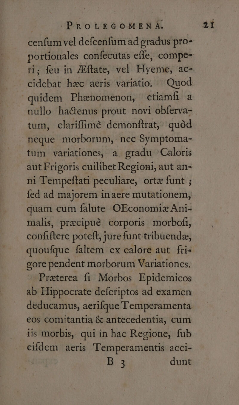 Ser dud vel defcenfum ad gradus pro- ri; feu in ZEftate, vel Hyeme, ac- cidebat haec aeris variatio. Quod quidem Phenomenon, etiamfi a nullo ha&amp;enus prout novi obferva- tum, clariffimé demonftrat, quód neque morborum, nec Symptoma- tum variationes, a gradu Caloris aut Frigoris cuilibet Regioni, aut an- ni Tempeftati peculiare, ortz funt ; fed ad majorem inaere mutationem, quam cum falute OEconomiz Ani- malis, precipué corporis morbofi, confiftere poteft, jure funt tribuendz, quoufque faltem ex calore aut fri« gore pendent morborum Variationes. Praterea fi. Morbos Epidemicos ab Hippocrate defcriptos ad examen deducamus, aerifque l'emperamenta eos comitantia &amp; antecedentia, cum iis morbis, qui in hac Regione, fub eifdem aeris 'Temperamentis acci- B.3 dunt