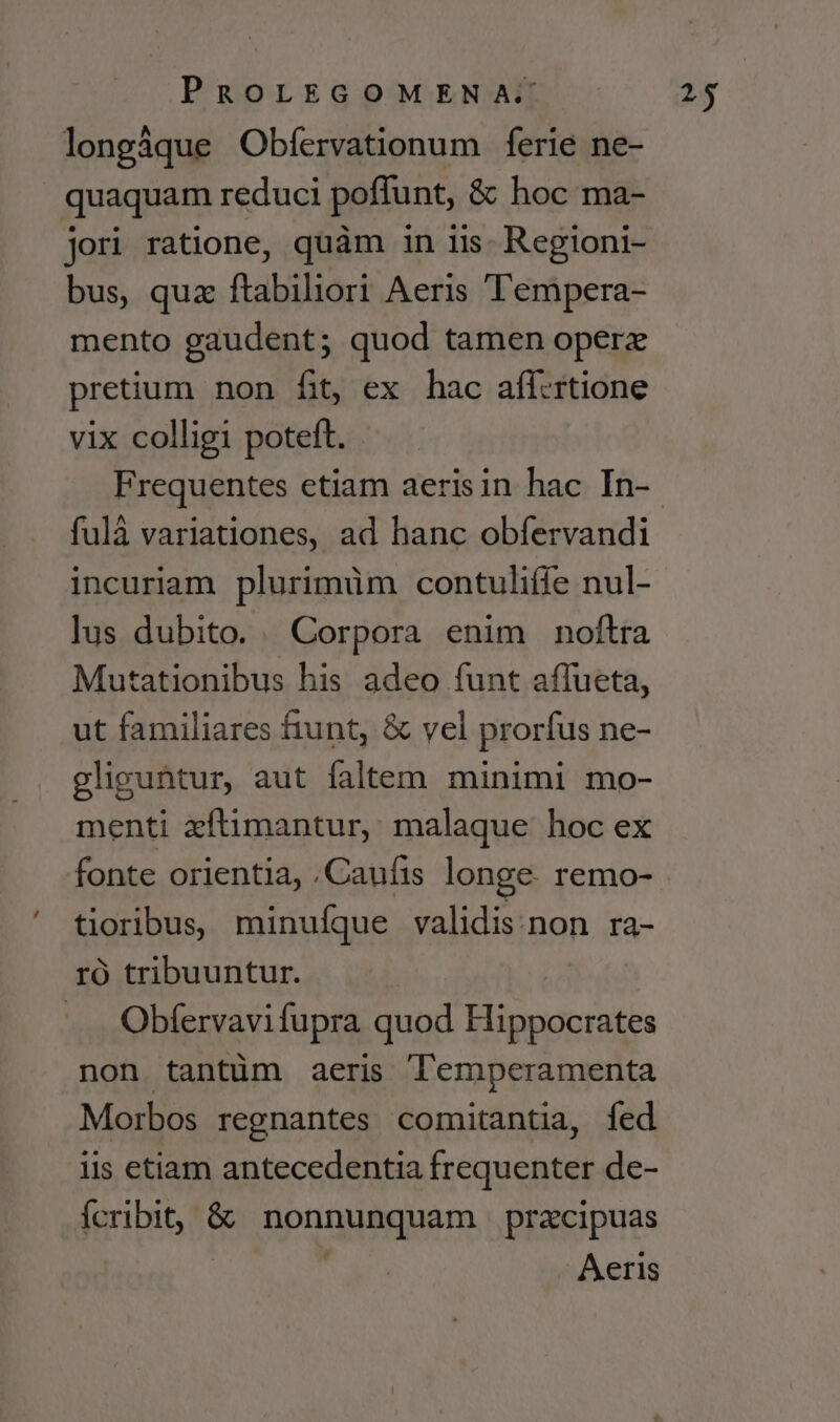 longáque Obfervationum ferie ne- | quaquam reduci poffunt, &amp; hoc ma- jori ratione, quàm in iis. Regioni- bus, quz ftabiliori Aeris Tempera- mento gaudent; quod tamen operzx pretium non fit, ex hac affcrtione vix colligi poteft. Frequentes etiam aerisin hac In- fulá variationes, ad hanc obfervandi incuriam plurimüm contuliffe nul- lus dubito. Corpora enim noftra Mutationibus his adeo funt aflueta, ut familiares fiunt, &amp; vel prorfus ne- gliguntur, aut faltem minimi mo- menti xftimantur, malaque hoc ex fonte orientia, .Caufts longe. remo- tioribus, minufque validis:non ra- ró tribuuntur. Obfervavi fupra quod esent non tantüm aeris lemperamenta Morbos regnantes comitantia, fed iis etiam antecedentia frequenter de- ribi &amp; nonnunquam pracipuas - Aeris 2