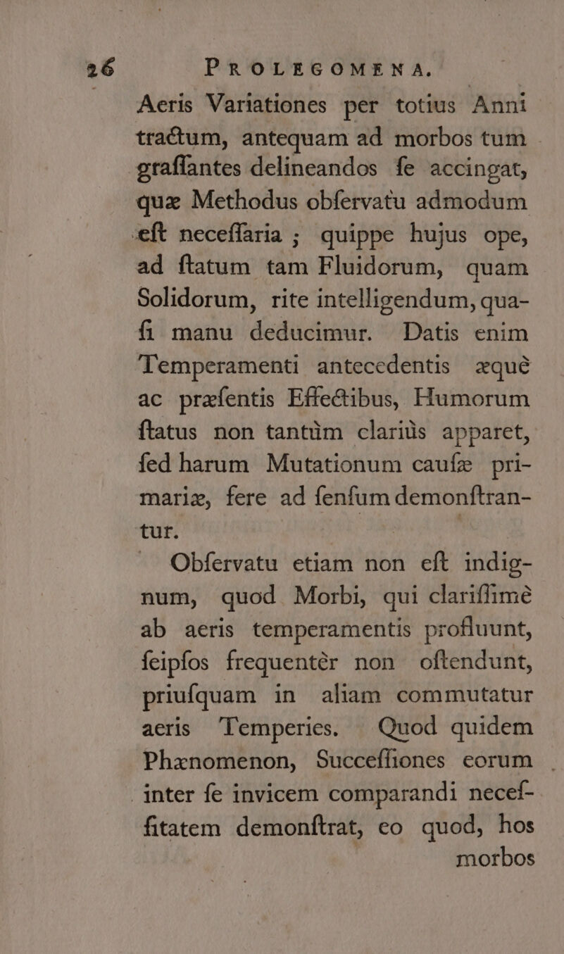 Aeris Variationes per totius Anni tradtum, antequam ad morbos tum . graffantes delineandos fe accingat, quae Methodus obfervatu admodum ad ftatum tam Fluidorum, quam Solidorum, rite intelligendum, qua- fi manu deducimur. Datis enim Temperamenti antecedentis xqué ac prafentis Effedibus, Humorum ftatus non tantüm clarids apparet, fed harum Mutationum cauíz pri- marie, fere ad fenfum demonftran- tut. | Lu RUE Obfervatu etiam non eft indig- num, quod Morbi, qui clariffime ab aeris temperamentis profluunt, feipfos frequentér non oftendunt, priufquam in aliam commutatur aeris Temperies. | Quod quidem Phxnomenon, Succeffiones eorum fitatem demonftrat, co. quod, hos morbos